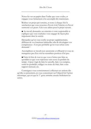 Allez De L’’Avant
_____________________________________________
Notez-les sur un papier dans l’’ordre que vous voulez, et
engagez-vous fermement à les accomplir dès maintenant.
Réalisez un projet par semaine, et notez à chaque fois la
satisfaction que vous ressentez d’’avoir évité l’’attente et d’’avoir
surmonté vos peurs. Cela vous aidera pour le projet suivant.
Au travail, demandez un entretien à votre responsable et
expliquez que vous souhaitez vous engager de façon plus
importante dans la société.
Demandez qu’’on vous confie un projet supplémentaire,
différent de vos fonctions habituelles afin de développer vos
compétences : il est peu probable qu’’on vous refuse cette
demande !
Accomplissez ce travail avec autonomie et efficacité et vous ne
manquerez pas d’’en voir les retombées positives d’’ici peu.
Faites la liste de tout ce que vous n’’aimez pas faire au
quotidien et que vous repoussez sans cesse en perdant du
temps : il peut s’’agir de faire la vaisselle, faire vos comptes,
sortir les poubelles, rédiger vos notes de frais, faire votre
rapport mensuel, etc.
Contraignez-vous consciemment à effectuer ces actions dès
qu’’elles se présentent, en vous concentrant sur l’’objectif de l’’action
mécanique, qui est que le 1er
geste entraîne ensuite facilement les
autres.
17
©2010 www.club-editeur-internet.com
 