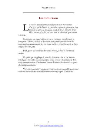 Allez De L’’Avant
_____________________________________________
Introduction
e succès appartient naturellement aux personnes
d’’action qui refusent la passivité, agissent, prennent des
initiatives et vont jusqu’’au bout de leurs projets. Une
idée, même géniale, ne vaut rien si elle n’’est pas menée
à terme.
L
Construire un beau bâtiment ne revient pas simplement à
imaginer l’’édifice, mais à le dessiner, à trouver les matériaux de
construction nécessaires, les corps de métiers compétents, à le faire
ériger, décorer, etc.
Bref, pour qu’’une idée devienne réalité, il faut la mettre en
action.
Ce principe s’’applique à tous les domaines de la vie, et être
intelligent ne suffit absolument pas pour réussir : la créativité doit
toujours être suivie d’’actes concrets et de nouvelles initiatives pour
aboutir pleinement.
Voyons comment vous pouvez devenir une véritable personne
d’’action et améliorer considérablement votre esprit d’’initiative.
3
©2010 www.club-editeur-internet.com
 
