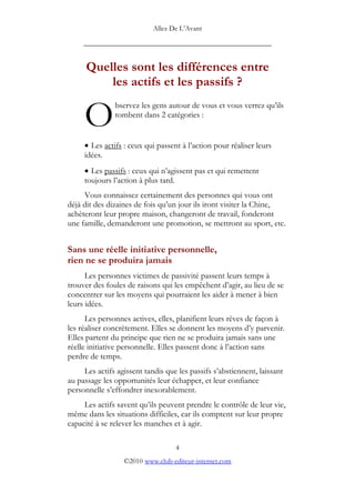 Allez De L’’Avant
_____________________________________________
Quelles sont les différences entre
les actifs et les passifs ?
bservez les gens autour de vous et vous verrez qu’’ils
tombent dans 2 catégories :
O
• Les actifs : ceux qui passent à l’’action pour réaliser leurs
idées.
• Les passifs : ceux qui n’’agissent pas et qui remettent
toujours l’’action à plus tard.
Vous connaissez certainement des personnes qui vous ont
déjà dit des dizaines de fois qu’’un jour ils iront visiter la Chine,
achèteront leur propre maison, changeront de travail, fonderont
une famille, demanderont une promotion, se mettront au sport, etc.
Sans une réelle initiative personnelle,
rien ne se produira jamais
Les personnes victimes de passivité passent leurs temps à
trouver des foules de raisons qui les empêchent d’’agir, au lieu de se
concentrer sur les moyens qui pourraient les aider à mener à bien
leurs idées.
Les personnes actives, elles, planifient leurs rêves de façon à
les réaliser concrètement. Elles se donnent les moyens d’’y parvenir.
Elles partent du principe que rien ne se produira jamais sans une
réelle initiative personnelle. Elles passent donc à l’’action sans
perdre de temps.
Les actifs agissent tandis que les passifs s’’abstiennent, laissant
au passage les opportunités leur échapper, et leur confiance
personnelle s’’effondrer inexorablement.
Les actifs savent qu’’ils peuvent prendre le contrôle de leur vie,
même dans les situations difficiles, car ils comptent sur leur propre
capacité à se relever les manches et à agir.
4
©2010 www.club-editeur-internet.com
 