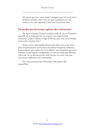 Allez De L’’Avant
_____________________________________________
Ne passez pas tout votre temps à imaginer que tel ou tel souci
pourrait survenir, mais vivez en ayant confiance en vous-
même et en votre aptitude à faire face le moment venu.
Ne perdez pas de temps, agissez dès maintenant !
De façon résumée, l’’attente comme mode de vie est l’’ennemie
naturelle de la réalisation de soi et peut vous empoisonner
l’’existence, jusqu’’à réaliser, à l’’âge de 80 ans, que vous avez attendu
toute votre vie pour rien !
Soyez, certes, raisonnable pour ne pas faire tout ce qui vous
passe en permanence par la tête et le réaliser n’’importe comment,
mais acceptez, par contre, de ““vous lâcher”” sur ces projets qui vous
tiennent à cœœur depuis si longtemps, si vous ne voulez pas finir par
voir votre vie se dérouler toute seule devant vos yeux, sans que
vous soyez réellement aux commandes.
Ne vous contentez pas d’’attendre, mais agissez dès
aujourd’’hui.
8
©2010 www.club-editeur-internet.com
 