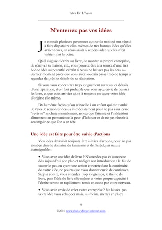Allez De L’’Avant
_____________________________________________
N’’enterrez pas vos idées
e connais plusieurs personnes autour de moi qui ont réussi
à faire disparaître elles-mêmes de très bonnes idées qu’’elles
avaient eues, en réussissant à se persuader qu’’elles n’’en
valaient pas la peine.
J
Qu’’il s’’agisse d’’écrire un livre, de monter sa propre entreprise,
de rénover sa maison, etc., vous pouvez être à la source d’’une très
bonne idée au potentiel certain si vous ne baissez pas les bras au
dernier moment parce que vous avez soudain passé trop de temps à
regarder de près les détails de sa réalisation.
Si vous vous concentrez trop longuement sur tous les détails
d’’une opération, il est fort probable que vous ayez envie de baisser
les bras, et que vous arriviez alors à remettre en cause votre idée
d’’origine elle-même.
De la même façon qu’’on conseille à un enfant qui est tombé
de vélo de remonter dessus immédiatement pour ne pas sans cesse
““revivre”” sa chute mentalement, notez que l’’attente et l’’indécision
alimentent en permanence la peur d’’échouer et de ne pas réussir à
accomplir ce que l’’on a en tête.
Une idée est faite pour être suivie d’’actions
Vos idées devraient toujours être suivies d’’actions, pour ne pas
tomber dans le domaine du fantasme et de l’’irréel, par nature
inatteignable :
• Vous avez une idée de livre ? N’’attendez pas et concevez
dès aujourd’’hui son plan et rédigez son introduction : le fait de
sauter le pas, en ayant une action concrète dans la continuité
de votre idée, ne pourra que vous donner envie de continuer.
Si, par contre, vous attendez trop longtemps, le thème du
livre, puis l’’idée du livre elle-même et votre propre capacité à
l’’écrire seront en rapidement remis en cause par votre cerveau.
• Vous avez envie de créer votre entreprise ? Ne laissez pas
votre idée vous échapper mais, au moins, mettez en place
9
©2010 www.club-editeur-internet.com
 