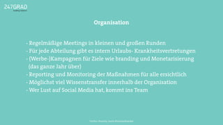 Organisation
Twitter: @sascha_boehr @michaelhoecker
- Regelmäßige Meetings in kleinen und großen Runden
- Für jede Abteilung gibt es intern Urlaubs- Krankheitsvertretungen
- (Werbe-)Kampagnen für Ziele wie branding und Monetarisierung
(das ganze Jahr über)
- Reporting und Monitoring der Maßnahmen für alle ersichtlich
- Möglichst viel Wissenstransfer innerhalb der Organisation
- Wer Lust auf Social Media hat, kommt ins Team
 