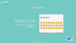 Emoticons helfen uns den Dialog
noch persönlicher zu gestalten.
Und das klappt. Bis zu 33% mehr
Engagement!
Publikation
ANALYSE
GNIROTIN
OMNO
ITKARETNI
NOITAKILBUP
EBA
G
IERF
CONTENT-ERSTEL
LUNG
IDEENSAMMLUN
G
Twitter: @sascha_boehr @michaelhoecker
 