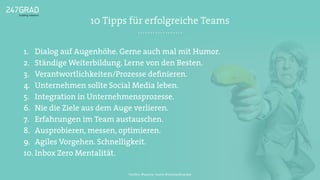 10 Tipps für erfolgreiche Teams
1. Dialog auf Augenhöhe. Gerne auch mal mit Humor.
2. Ständige Weiterbildung. Lerne von den Besten.
3. Verantwortlichkeiten/Prozesse deﬁnieren.
4. Unternehmen sollte Social Media leben.
5. Integration in Unternehmensprozesse.
6. Nie die Ziele aus dem Auge verlieren.
7. Erfahrungen im Team austauschen.
8. Ausprobieren, messen, optimieren.
9. Agiles Vorgehen. Schnelligkeit.
10. Inbox Zero Mentalität.
Twitter: @sascha_boehr @michaelhoecker
 