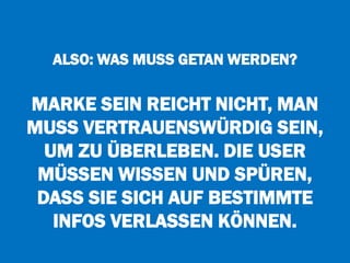 ALSO: WAS MUSS GETAN WERDEN?
MARKE SEIN REICHT NICHT, MAN
MUSS VERTRAUENSWÜRDIG SEIN,
UM ZU ÜBERLEBEN. DIE USER
MÜSSEN WISSEN UND SPÜREN,
DASS SIE SICH AUF BESTIMMTE
INFOS VERLASSEN KÖNNEN.
 