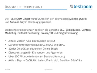 25.3.2014 www.testroom.de 4
Über die TESTROOM GmbH
Die TESTROOM GmbH wurde 2008 von den Journalisten Michael Dunker
und Andreas Frey in Hamburg gegründet.
Zu den Kernkompetenzen gehören die Bereiche SEO, Social Media, Content
Marketing, Editorial Publishing, Presse/PR und Programmierung.
• Aktuell werden rund 180 Kunden betreut
• Darunter Unternehmen aus DAX, MDAX und SDAX
• 12 der 20 größten deutschen Online Shops
• Dienstleistungen für Endkunden und Agenturen
• Über 100 MitarbeiterInnen am Standort Hamburg
• Aktiv z. Bsp. in DACH, UK, Italien, Frankreich, Brasilien, Südafrika
 