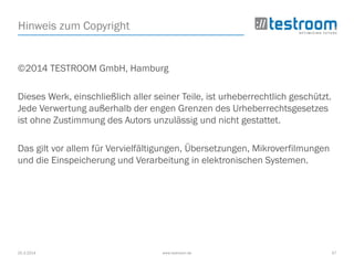 25.3.2014 www.testroom.de 57
Hinweis zum Copyright
©2014 TESTROOM GmbH, Hamburg
Dieses Werk, einschließlich aller seiner Teile, ist urheberrechtlich geschützt.
Jede Verwertung außerhalb der engen Grenzen des Urheberrechtsgesetzes
ist ohne Zustimmung des Autors unzulässig und nicht gestattet.
Das gilt vor allem für Vervielfältigungen, Übersetzungen, Mikroverfilmungen
und die Einspeicherung und Verarbeitung in elektronischen Systemen.
 