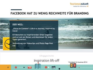37
DER WEG:
„Focus on Content“: Life is a Journey, inspired by
travel
Elf Menschen zu inspirierenden Orten begleitet
und so Lust am Reisen und Abenteuer für jeden
Typen generiert.
Verbreitung von Videoclips und Photo Page Post
Ads
FACEBOOK HAT ZU WENIG REICHWEITE FÜR BRANDING
Facebook for busines 2014
 