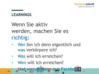 49
Wenn Sie aktiv
werden, machen Sie es
richtig:
• Wer bin ich denn eigentlich und
was verkörpere ich?
• Was will ich erreichen?
• Wen will ich erreichen?
• Und warum denn nun Facebook?
LEARNINGS
 