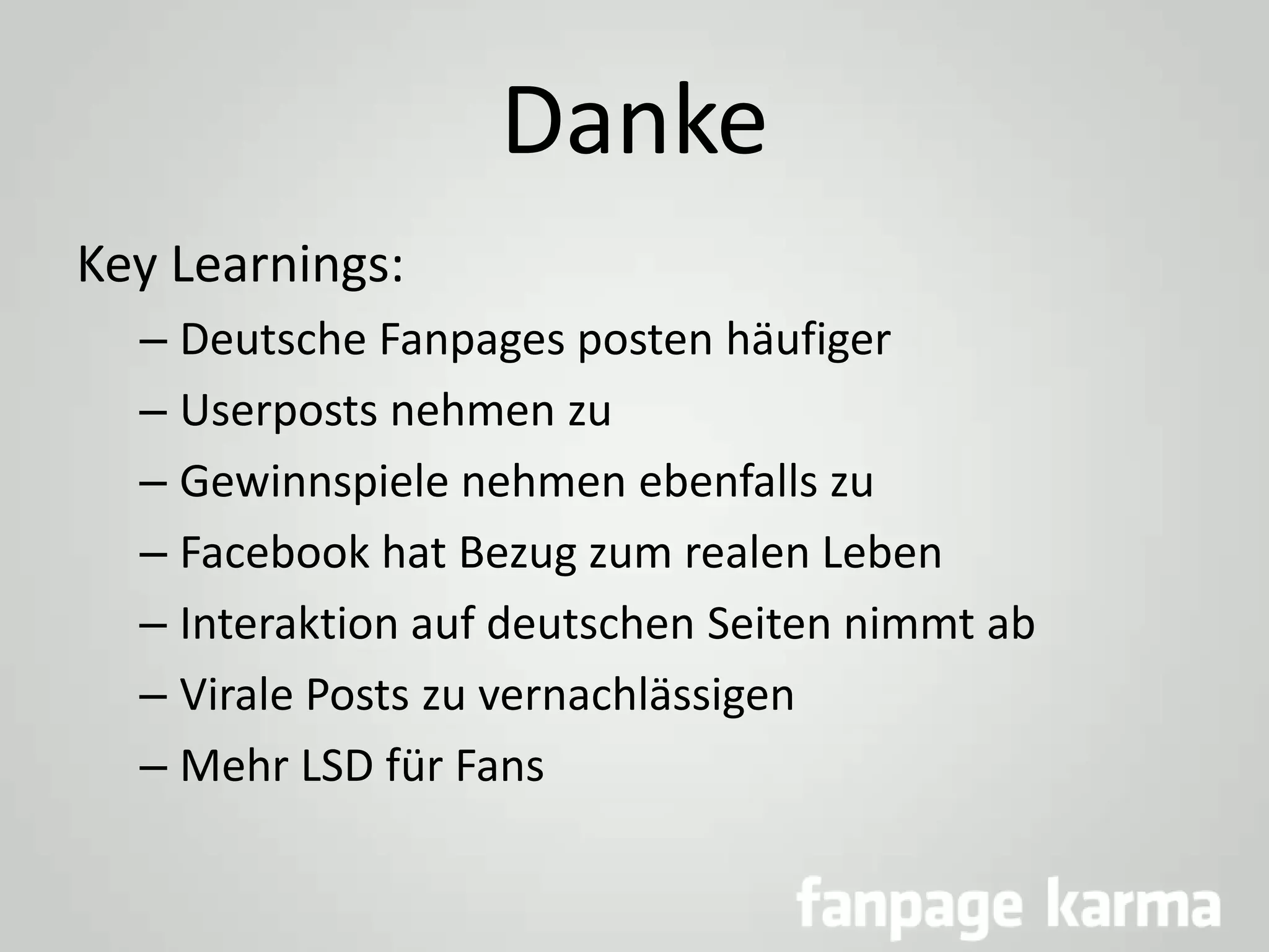 Danke
Key Learnings:
– Deutsche Fanpages posten häufiger
– Userposts nehmen zu
– Gewinnspiele nehmen ebenfalls zu
– Facebook hat Bezug zum realen Leben
– Interaktion auf deutschen Seiten nimmt ab
– Virale Posts zu vernachlässigen
– Mehr LSD für Fans

 