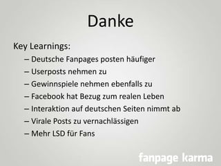 Danke
Key Learnings:
– Deutsche Fanpages posten häufiger
– Userposts nehmen zu
– Gewinnspiele nehmen ebenfalls zu
– Facebo...