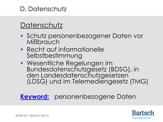 © RA Dr. Ulbricht 2014
Datenschutz
 Schutz personenbezogener Daten vor
Mißbrauch
 Recht auf informationelle
Selbstbestimmung
 Wesentliche Regelungen im
Bundesdatenschutzgesetz (BDSG), in
den Landesdatenschutzgesetzen
(LDSG) und im Telemediengesetz (TMG)
Keyword: personenbezogene Daten
D. Datenschutz
 