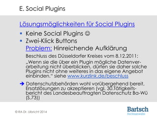© RA Dr. Ulbricht 2014
Lösungsmöglichkeiten für Social Plugins
 Keine Social Plugins 
 Zwei-Klick Buttons
Problem: Hinreichende Aufklärung
Beschluss des Düsseldorfer Kreises vom 8.12.2011:
„Wenn sie die über ein Plugin mögliche Datenver-
arbeitung nicht überblicken, dürfen sie daher solche
Plugins nicht ohne weiteres in das eigene Angebot
einbinden.“ siehe www.kurzlink.de/beschluss
 Datenschutzbehörden wohl vorübergehend bereit,
Ersatzlösungen zu akzeptieren (vgl. 30.Tätigkeits-
bericht des Landesbeauftragten Datenschutz Ba-Wü
(S.73))
E. Social Plugins
 