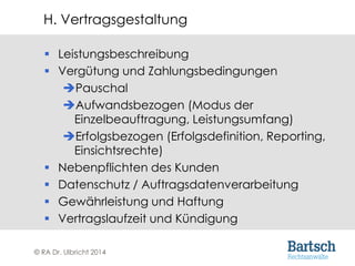 © RA Dr. Ulbricht 2014
 Leistungsbeschreibung
 Vergütung und Zahlungsbedingungen
Pauschal
Aufwandsbezogen (Modus der
Einzelbeauftragung, Leistungsumfang)
Erfolgsbezogen (Erfolgsdefinition, Reporting,
Einsichtsrechte)
 Nebenpflichten des Kunden
 Datenschutz / Auftragsdatenverarbeitung
 Gewährleistung und Haftung
 Vertragslaufzeit und Kündigung
H. Vertragsgestaltung
 