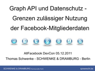Graph API und Datenschutz -
        Grenzen zulässiger Nutzung
      der Facebook-Mitgliederdaten



                   AllFacebook DevCon 05.12.2011
  Thomas Schwenke - SCHWENKE & DRAMBURG - Berlin

SCHWENKE & DRAMBURG Rechtsanwälte PartG            spreerecht.de
 