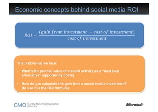 Economic concepts behind social media ROI




The problem(s) we face:

•  What’s the precise value of a social activity as a “next best
   alternative” (opportunity costs)

•  How do you calculate the gain from a social media investment?
   (to use it in the ROI formula)
 