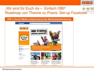 „Wir sind für Euch da – Einfach OBI!“
   Roadmap von Theorie zu Praxis: Set-up Facebook
      OBI in Social Media entsprechend der Markenpositionierung




                                                                  15
OBI Marketing Deutschland
 