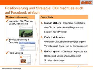 Positionierung und Strategie: OBI macht es auch
   auf Facebook einfach
    Markenpositionierung         Content-Mix
     Inspiration DIY: Wohnen,
    •
      Bauen, Renovieren          1. Einfach stöbern – Inspirative Fundstücke
                                    von OBI.de und externen Blogs machen
                                    Lust auf neue Projekte!

                                 2. Einfach stolz sein –
     Service: Erfahrung &
    •
      Beratung                      Umfragen/Diskussionen motivieren eigene
                                    Vorhaben und Know-How zu demonstrieren!
            1
                                 3. Einfach sparen – Die besten Angebote aus
    
    • Preis-Leistung
                                    Beilage und Online Shop wecken den

                                    Schnäppchenhunger!

                                                                    16
OBI Marketing Deutschland
 