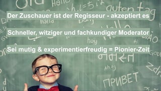 Der Zuschauer ist der Regisseur - akzeptiert es
Schneller, witziger und fachkundiger Moderator
Sei mutig & experimentierfreudig = Pionier-Zeit