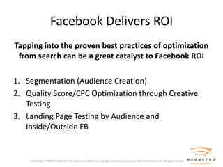 Facebook Delivers ROI
Tapping into the proven best practices of optimization
 from search can be a great catalyst to Facebook ROI

1. Segmentation (Audience Creation)
2. Quality Score/CPC Optimization through Creative
   Testing
3. Landing Page Testing by Audience and
   Inside/Outside FB
 