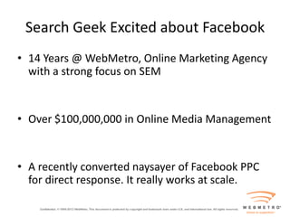 Search Geek Excited about Facebook
• 14 Years @ WebMetro, Online Marketing Agency
  with a strong focus on SEM


• Over $100,000,000 in Online Media Management


• A recently converted naysayer of Facebook PPC
  for direct response. It really works at scale.
 