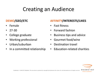 Creating an Audience
DEMO/GEO/ETC                    AFFINITY/INTERESTS/LIKES
• Female                        • Fast fitness
• 27-30                         • Forward fashion
• College graduate              • Business tips and advice
• Working professional          • Gourmet food/wine
• Urban/suburban                • Destination travel
• In a committed relationship   • Education-related charities
 