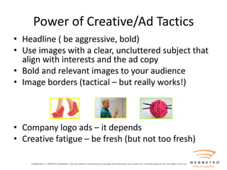 Power of Creative/Ad Tactics
• Headline ( be aggressive, bold)
• Use images with a clear, uncluttered subject that
  align with interests and the ad copy
• Bold and relevant images to your audience
• Image borders (tactical – but really works!)



• Company logo ads – it depends
• Creative fatigue – be fresh (but not too fresh)
 