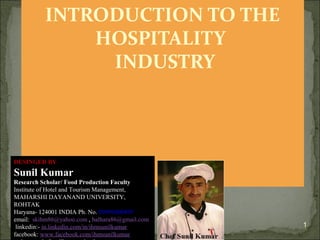 INTRODUCTION TO THE
HOSPITALITY
INDUSTRY

DESINGED BY

Sunil Kumar
Research Scholar/ Food Production Faculty
Institute of Hotel and Tourism Management,
MAHARSHI DAYANAND UNIVERSITY,
ROHTAK
Haryana- 124001 INDIA Ph. No. 09996000499
email: skihm86@yahoo.com , balhara86@gmail.com
linkedin:- in.linkedin.com/in/ihmsunilkumar
facebook: www.facebook.com/ihmsunilkumar

1

 