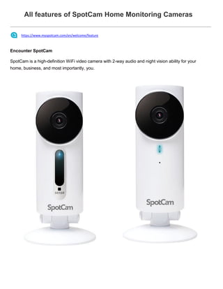 All features of SpotCam Home Monitoring Cameras
https://www.myspotcam.com/en/welcome/feature
Encounter SpotCam
SpotCam is a high-definition WiFi video camera with 2-way audio and night vision ability for your
home, business, and most importantly, you.
 