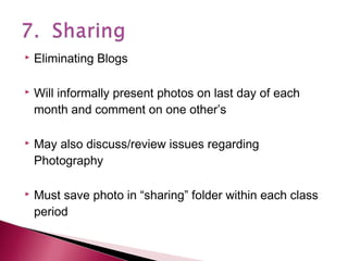 







Eliminating Blogs
Will informally present photos on last day of each
month and comment on one other’s
May also discuss/review issues regarding
Photography
Must save photo in “sharing” folder within each class
period

 