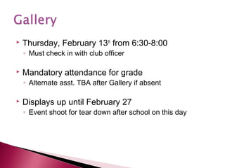

Thursday, February 13th from 6:30-8:00
◦ Must check in with club officer



Mandatory attendance for grade

◦ Alternate asst. TBA after Gallery if absent



Displays up until February 27

◦ Event shoot for tear down after school on this day

 