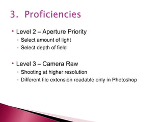 

Level 2 – Aperture Priority
◦ Select amount of light
◦ Select depth of field



Level 3 – Camera Raw
◦ Shooting at higher resolution
◦ Different file extension readable only in Photoshop

 