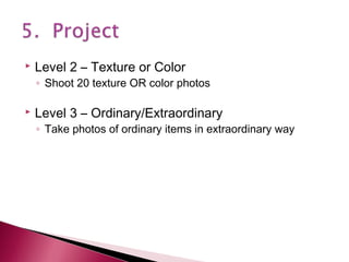

Level 2 – Texture or Color

◦ Shoot 20 texture OR color photos



Level 3 – Ordinary/Extraordinary

◦ Take photos of ordinary items in extraordinary way

 