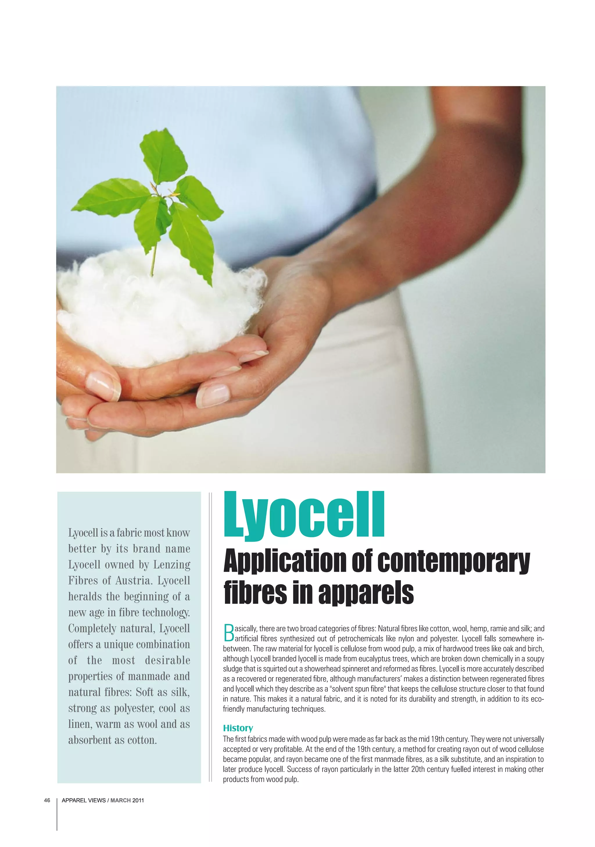 APPAREL VIEWS / MARCH 201146
Basically, there are two broad categories of fibres: Natural fibres like cotton, wool, hemp, ramie and silk; and
artificial fibres synthesized out of petrochemicals like nylon and polyester. Lyocell falls somewhere in-
between. The raw material for lyocell is cellulose from wood pulp, a mix of hardwood trees like oak and birch,
although Lyocell branded lyocell is made from eucalyptus trees, which are broken down chemically in a soupy
sludge that is squirted out a showerhead spinneret and reformed as fibres. Lyocell is more accurately described
as a recovered or regenerated fibre, although manufacturers’ makes a distinction between regenerated fibres
and lyocell which they describe as a "solvent spun fibre" that keeps the cellulose structure closer to that found
in nature. This makes it a natural fabric, and it is noted for its durability and strength, in addition to its eco-
friendly manufacturing techniques.
History
The first fabrics made with wood pulp were made as far back as the mid 19th century. They were not universally
accepted or very profitable. At the end of the 19th century, a method for creating rayon out of wood cellulose
became popular, and rayon became one of the first manmade fibres, as a silk substitute, and an inspiration to
later produce lyocell. Success of rayon particularly in the latter 20th century fuelled interest in making other
products from wood pulp.
Application of contemporary
fibres in apparels
Lyocellisafabricmostknow
better by its brand name
Lyocell owned by Lenzing
Fibres of Austria. Lyocell
heralds the beginning of a
new age in fibre technology.
Completely natural, Lyocell
offers a unique combination
of the most desirable
properties of manmade and
natural fibres: Soft as silk,
strong as polyester, cool as
linen, warm as wool and as
absorbent as cotton.
Lyocell
APPAREL VIEWS / MARCH 201146
 