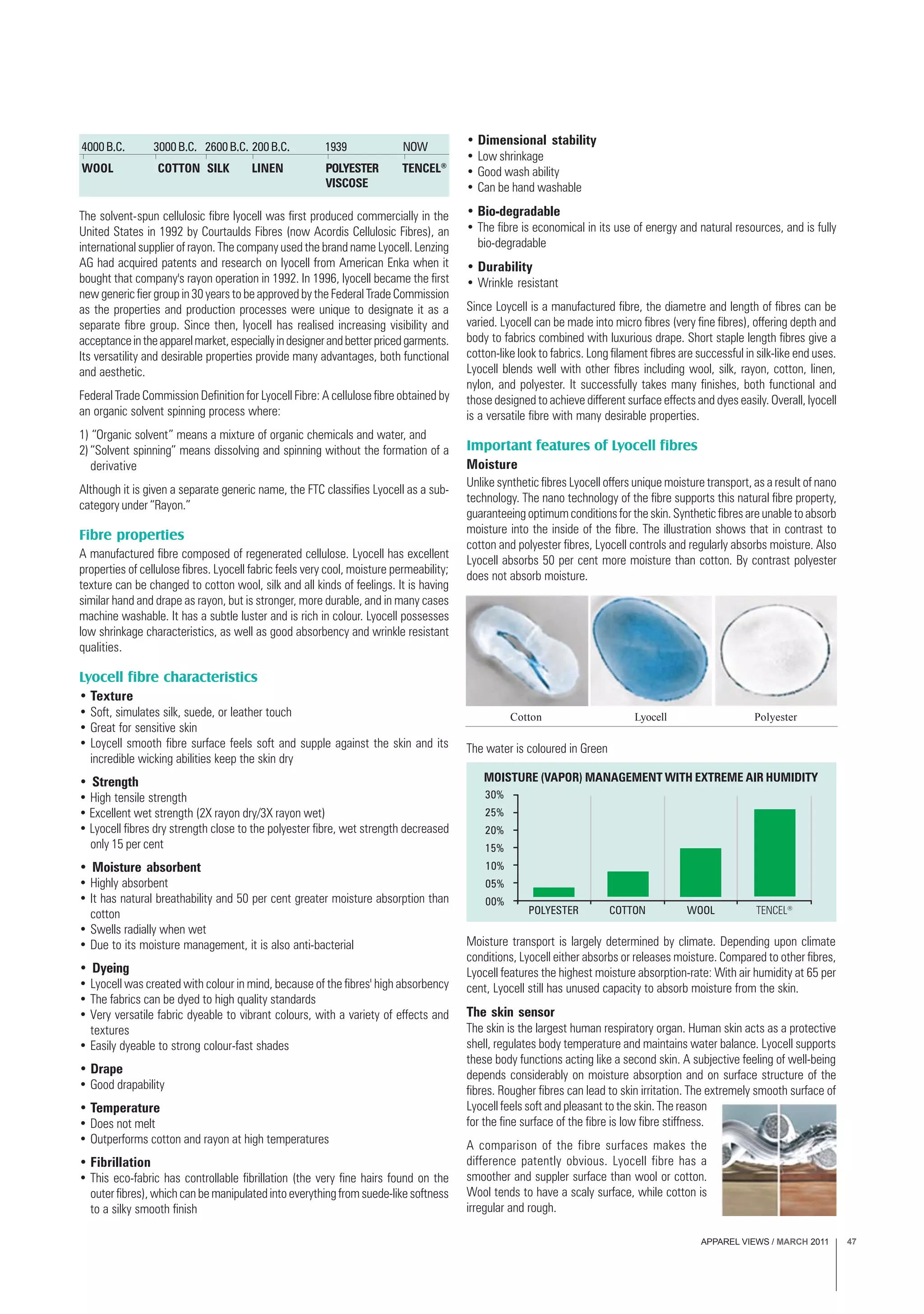 APPAREL VIEWS / MARCH 2011 47
The solvent-spun cellulosic fibre lyocell was first produced commercially in the
United States in 1992 by Courtaulds Fibres (now Acordis Cellulosic Fibres), an
international supplier of rayon. The company used the brand name Lyocell. Lenzing
AG had acquired patents and research on lyocell from American Enka when it
bought that company's rayon operation in 1992. In 1996, lyocell became the first
new generic fier group in 30 years to be approved by the Federal Trade Commission
as the properties and production processes were unique to designate it as a
separate fibre group. Since then, lyocell has realised increasing visibility and
acceptanceintheapparelmarket,especiallyindesignerandbetterpricedgarments.
Its versatility and desirable properties provide many advantages, both functional
and aesthetic.
Federal Trade Commission Definition for Lyocell Fibre: A cellulose fibre obtained by
an organic solvent spinning process where:
1) “Organic solvent” means a mixture of organic chemicals and water, and
2)“Solvent spinning” means dissolving and spinning without the formation of a
derivative
Although it is given a separate generic name, the FTC classifies Lyocell as a sub-
category under “Rayon.”
Fibre properties
A manufactured fibre composed of regenerated cellulose. Lyocell has excellent
properties of cellulose fibres. Lyocell fabric feels very cool, moisture permeability;
texture can be changed to cotton wool, silk and all kinds of feelings. It is having
similar hand and drape as rayon, but is stronger, more durable, and in many cases
machine washable. It has a subtle luster and is rich in colour. Lyocell possesses
low shrinkage characteristics, as well as good absorbency and wrinkle resistant
qualities.
Lyocell fibre characteristics
• Texture
• Soft, simulates silk, suede, or leather touch
• Great for sensitive skin
• Loycell smooth fibre surface feels soft and supple against the skin and its
incredible wicking abilities keep the skin dry
• Strength
• High tensile strength
• Excellent wet strength (2X rayon dry/3X rayon wet)
• Lyocell fibres dry strength close to the polyester fibre, wet strength decreased
only 15 per cent
• Moisture absorbent
• Highly absorbent
• It has natural breathability and 50 per cent greater moisture absorption than
cotton
• Swells radially when wet
• Due to its moisture management, it is also anti-bacterial
• Dyeing
• Lyocell was created with colour in mind, because of the fibres' high absorbency
• The fabrics can be dyed to high quality standards
• Very versatile fabric dyeable to vibrant colours, with a variety of effects and
textures
• Easily dyeable to strong colour-fast shades
• Drape
• Good drapability
• Temperature
• Does not melt
• Outperforms cotton and rayon at high temperatures
• Fibrillation
• This eco-fabric has controllable fibrillation (the very fine hairs found on the
outer fibres), which can be manipulated into everything from suede-like softness
to a silky smooth finish
• Dimensional stability
• Low shrinkage
• Good wash ability
• Can be hand washable
• Bio-degradable
• The fibre is economical in its use of energy and natural resources, and is fully
bio-degradable
• Durability
• Wrinkle resistant
Since Loycell is a manufactured fibre, the diametre and length of fibres can be
varied. Lyocell can be made into micro fibres (very fine fibres), offering depth and
body to fabrics combined with luxurious drape. Short staple length fibres give a
cotton-like look to fabrics. Long filament fibres are successful in silk-like end uses.
Lyocell blends well with other fibres including wool, silk, rayon, cotton, linen,
nylon, and polyester. It successfully takes many finishes, both functional and
those designed to achieve different surface effects and dyes easily. Overall, lyocell
is a versatile fibre with many desirable properties.
Important features of Lyocell fibres
Moisture
Unlike synthetic fibres Lyocell offers unique moisture transport, as a result of nano
technology. The nano technology of the fibre supports this natural fibre property,
guaranteeing optimum conditions for the skin. Synthetic fibres are unable to absorb
moisture into the inside of the fibre. The illustration shows that in contrast to
cotton and polyester fibres, Lyocell controls and regularly absorbs moisture. Also
Lyocell absorbs 50 per cent more moisture than cotton. By contrast polyester
does not absorb moisture.
4000B.C. 3000B.C. 2600B.C. 200B.C. 1939 NOW
WOOL SILKCOTTON LINEN POLYESTER
VISCOSE
TENCEL®
Moisture transport is largely determined by climate. Depending upon climate
conditions, Lyocell either absorbs or releases moisture. Compared to other fibres,
Lyocell features the highest moisture absorption-rate: With air humidity at 65 per
cent, Lyocell still has unused capacity to absorb moisture from the skin.
The skin sensor
The skin is the largest human respiratory organ. Human skin acts as a protective
shell, regulates body temperature and maintains water balance. Lyocell supports
these body functions acting like a second skin. A subjective feeling of well-being
depends considerably on moisture absorption and on surface structure of the
fibres. Rougher fibres can lead to skin irritation. The extremely smooth surface of
Lyocell feels soft and pleasant to the skin. The reason
for the fine surface of the fibre is low fibre stiffness.
A comparison of the fibre surfaces makes the
difference patently obvious. Lyocell fibre has a
smoother and suppler surface than wool or cotton.
Wool tends to have a scaly surface, while cotton is
irregular and rough.
PolyesterCotton Lyocell
MOISTURE (VAPOR) MANAGEMENT WITH EXTREME AIR HUMIDITY
30%
25%
20%
15%
10%
05%
00%
POLYESTER COTTON WOOL TENCEL®
The water is coloured in Green
 