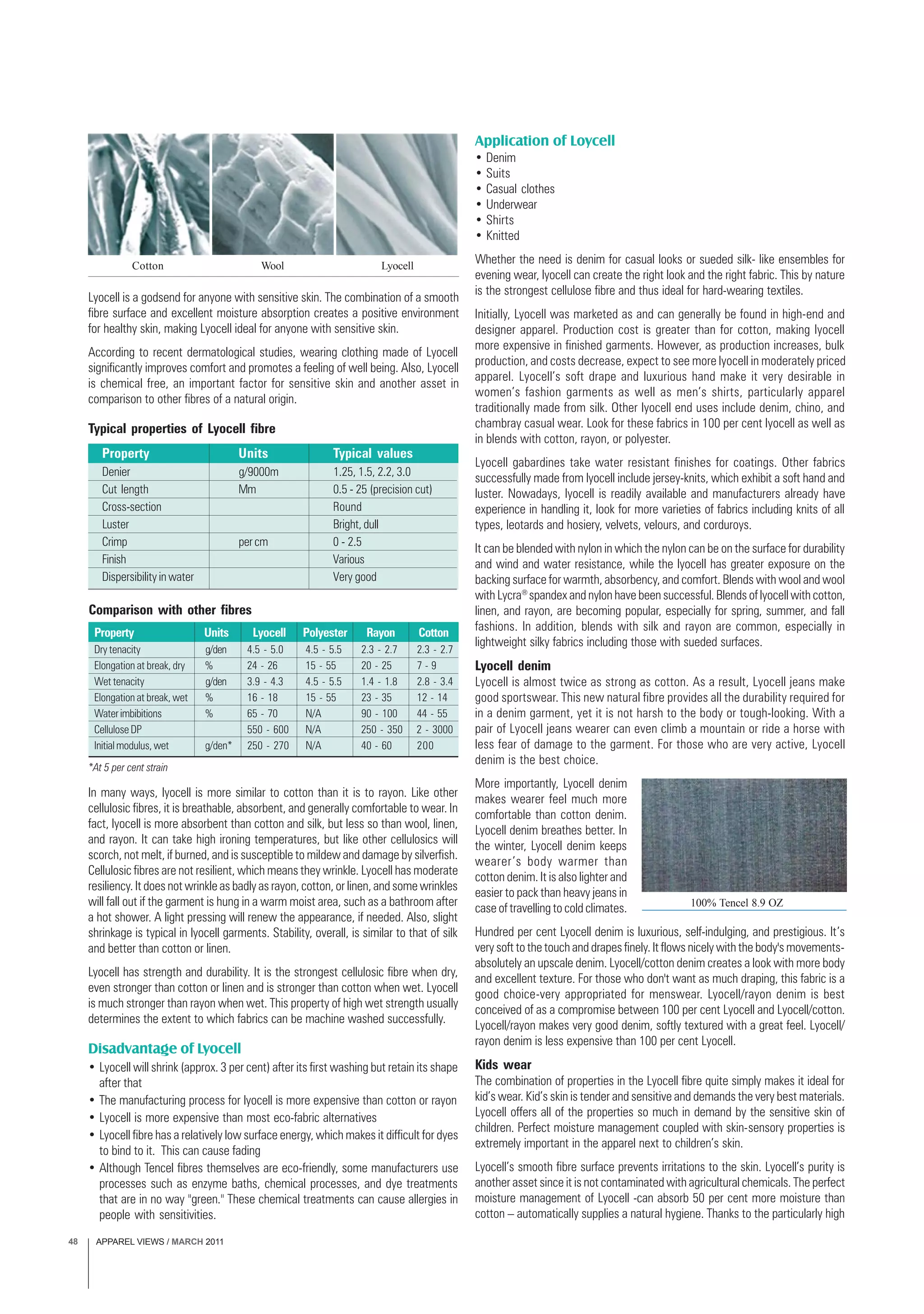 APPAREL VIEWS / MARCH 201148
Lyocell is a godsend for anyone with sensitive skin. The combination of a smooth
fibre surface and excellent moisture absorption creates a positive environment
for healthy skin, making Lyocell ideal for anyone with sensitive skin.
According to recent dermatological studies, wearing clothing made of Lyocell
significantly improves comfort and promotes a feeling of well being. Also, Lyocell
is chemical free, an important factor for sensitive skin and another asset in
comparison to other fibres of a natural origin.
In many ways, lyocell is more similar to cotton than it is to rayon. Like other
cellulosic fibres, it is breathable, absorbent, and generally comfortable to wear. In
fact, lyocell is more absorbent than cotton and silk, but less so than wool, linen,
and rayon. It can take high ironing temperatures, but like other cellulosics will
scorch, not melt, if burned, and is susceptible to mildew and damage by silverfish.
Cellulosic fibres are not resilient, which means they wrinkle. Lyocell has moderate
resiliency. It does not wrinkle as badly as rayon, cotton, or linen, and some wrinkles
will fall out if the garment is hung in a warm moist area, such as a bathroom after
a hot shower. A light pressing will renew the appearance, if needed. Also, slight
shrinkage is typical in lyocell garments. Stability, overall, is similar to that of silk
and better than cotton or linen.
Lyocell has strength and durability. It is the strongest cellulosic fibre when dry,
even stronger than cotton or linen and is stronger than cotton when wet. Lyocell
is much stronger than rayon when wet. This property of high wet strength usually
determines the extent to which fabrics can be machine washed successfully.
Disadvantage of Lyocell
• Lyocell will shrink (approx. 3 per cent) after its first washing but retain its shape
after that
• The manufacturing process for lyocell is more expensive than cotton or rayon
• Lyocell is more expensive than most eco-fabric alternatives
• Lyocell fibre has a relatively low surface energy, which makes it difficult for dyes
to bind to it. This can cause fading
• Although Tencel fibres themselves are eco-friendly, some manufacturers use
processes such as enzyme baths, chemical processes, and dye treatments
that are in no way "green." These chemical treatments can cause allergies in
people with sensitivities.
Application of Loycell
• Denim
• Suits
• Casual clothes
• Underwear
• Shirts
• Knitted
Whether the need is denim for casual looks or sueded silk- like ensembles for
evening wear, lyocell can create the right look and the right fabric. This by nature
is the strongest cellulose fibre and thus ideal for hard-wearing textiles.
Initially, Lyocell was marketed as and can generally be found in high-end and
designer apparel. Production cost is greater than for cotton, making lyocell
more expensive in finished garments. However, as production increases, bulk
production, and costs decrease, expect to see more lyocell in moderately priced
apparel. Lyocell’s soft drape and luxurious hand make it very desirable in
women’s fashion garments as well as men’s shirts, particularly apparel
traditionally made from silk. Other lyocell end uses include denim, chino, and
chambray casual wear. Look for these fabrics in 100 per cent lyocell as well as
in blends with cotton, rayon, or polyester.
Lyocell gabardines take water resistant finishes for coatings. Other fabrics
successfully made from lyocell include jersey-knits, which exhibit a soft hand and
luster. Nowadays, lyocell is readily available and manufacturers already have
experience in handling it, look for more varieties of fabrics including knits of all
types, leotards and hosiery, velvets, velours, and corduroys.
It can be blended with nylon in which the nylon can be on the surface for durability
and wind and water resistance, while the lyocell has greater exposure on the
backing surface for warmth, absorbency, and comfort. Blends with wool and wool
with Lycra®
spandex and nylon have been successful. Blends of lyocell with cotton,
linen, and rayon, are becoming popular, especially for spring, summer, and fall
fashions. In addition, blends with silk and rayon are common, especially in
lightweight silky fabrics including those with sueded surfaces.
Lyocell denim
Lyocell is almost twice as strong as cotton. As a result, Lyocell jeans make
good sportswear. This new natural fibre provides all the durability required for
in a denim garment, yet it is not harsh to the body or tough-looking. With a
pair of Lyocell jeans wearer can even climb a mountain or ride a horse with
less fear of damage to the garment. For those who are very active, Lyocell
denim is the best choice.
More importantly, Lyocell denim
makes wearer feel much more
comfortable than cotton denim.
Lyocell denim breathes better. In
the winter, Lyocell denim keeps
wearer’s body warmer than
cotton denim. It is also lighter and
easier to pack than heavy jeans in
case of travelling to cold climates.
Hundred per cent Lyocell denim is luxurious, self-indulging, and prestigious. It’s
very soft to the touch and drapes finely. It flows nicely with the body's movements-
absolutely an upscale denim. Lyocell/cotton denim creates a look with more body
and excellent texture. For those who don't want as much draping, this fabric is a
good choice-very appropriated for menswear. Lyocell/rayon denim is best
conceived of as a compromise between 100 per cent Lyocell and Lyocell/cotton.
Lyocell/rayon makes very good denim, softly textured with a great feel. Lyocell/
rayon denim is less expensive than 100 per cent Lyocell.
Kids wear
The combination of properties in the Lyocell fibre quite simply makes it ideal for
kid’s wear. Kid’s skin is tender and sensitive and demands the very best materials.
Lyocell offers all of the properties so much in demand by the sensitive skin of
children. Perfect moisture management coupled with skin-sensory properties is
extremely important in the apparel next to children’s skin.
Lyocell’s smooth fibre surface prevents irritations to the skin. Lyocell’s purity is
another asset since it is not contaminated with agricultural chemicals. The perfect
moisture management of Lyocell -can absorb 50 per cent more moisture than
cotton – automatically supplies a natural hygiene. Thanks to the particularly high
LyocellCotton Wool
Typical properties of Lyocell fibre
Property Units Typical values
Denier g/9000m 1.25, 1.5, 2.2, 3.0
Cut length Mm 0.5 - 25 (precision cut)
Cross-section Round
Luster Bright, dull
Crimp percm 0 - 2.5
Finish Various
Dispersibility in water Very good
Comparison with other fibres
Property Units Lyocell Polyester Rayon Cotton
Dry tenacity g/den 4.5 - 5.0 4.5 - 5.5 2.3 - 2.7 2.3 - 2.7
Elongation at break, dry % 24 - 26 15 - 55 20 - 25 7 - 9
Wet tenacity g/den 3.9 - 4.3 4.5 - 5.5 1.4 - 1.8 2.8 - 3.4
Elongation at break, wet % 16 - 18 15 - 55 23 - 35 12 - 14
Waterimbibitions % 65 - 70 N/A 90 - 100 44 - 55
Cellulose DP 550 - 600 N/A 250 - 350 2 - 3000
Initial modulus, wet g/den* 250 - 270 N/A 40 - 60 200
*At 5 per cent strain
100% Tencel 8.9 OZ
 