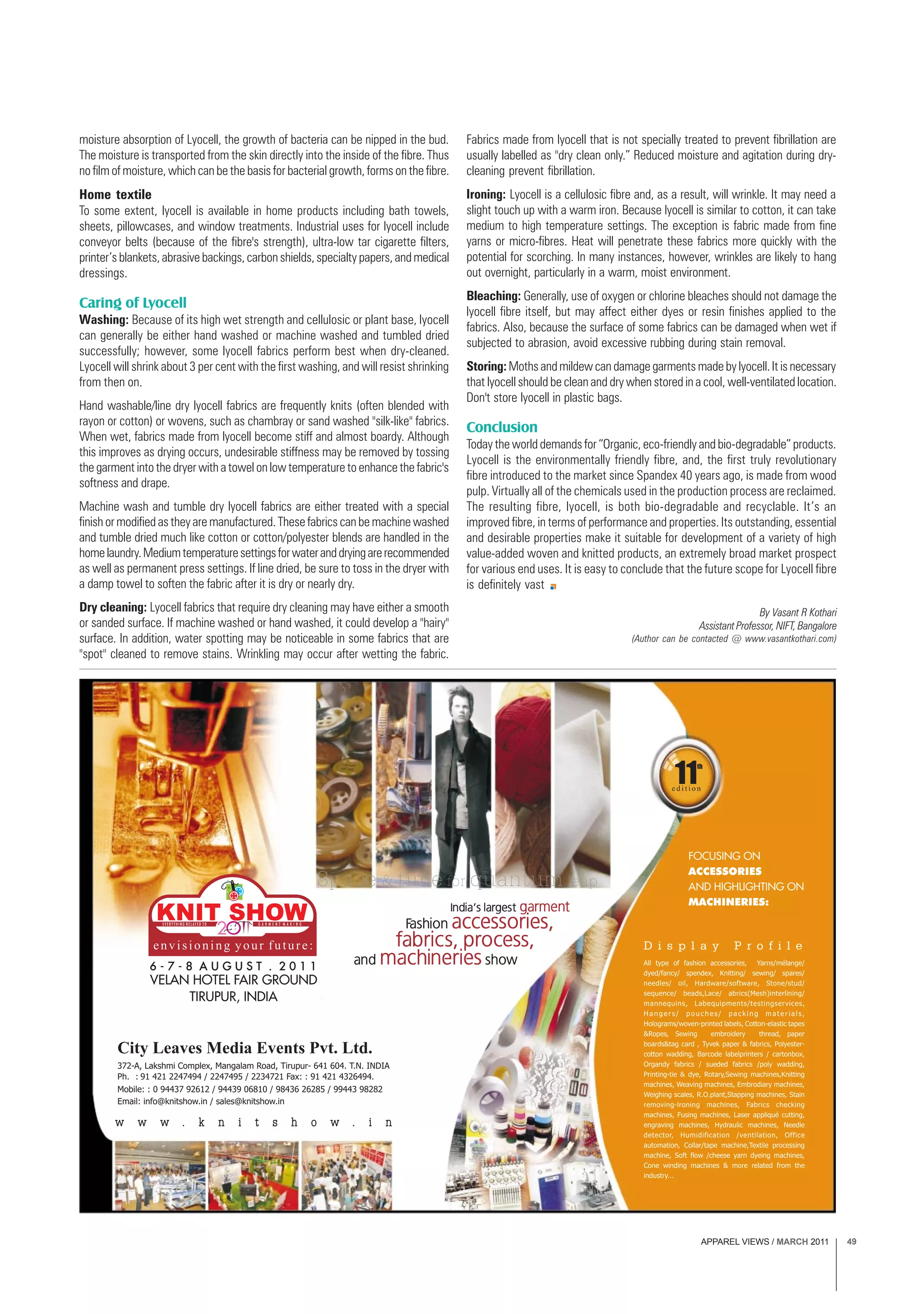 APPAREL VIEWS / MARCH 2011 49
moisture absorption of Lyocell, the growth of bacteria can be nipped in the bud.
The moisture is transported from the skin directly into the inside of the fibre. Thus
no film of moisture, which can be the basis for bacterial growth, forms on the fibre.
Home textile
To some extent, lyocell is available in home products including bath towels,
sheets, pillowcases, and window treatments. Industrial uses for lyocell include
conveyor belts (because of the fibre's strength), ultra-low tar cigarette filters,
printer’s blankets, abrasive backings, carbon shields, specialty papers, and medical
dressings.
Caring of Lyocell
Washing: Because of its high wet strength and cellulosic or plant base, lyocell
can generally be either hand washed or machine washed and tumbled dried
successfully; however, some lyocell fabrics perform best when dry-cleaned.
Lyocell will shrink about 3 per cent with the first washing, and will resist shrinking
from then on.
Hand washable/line dry lyocell fabrics are frequently knits (often blended with
rayon or cotton) or wovens, such as chambray or sand washed "silk-like" fabrics.
When wet, fabrics made from lyocell become stiff and almost boardy. Although
this improves as drying occurs, undesirable stiffness may be removed by tossing
the garment into the dryer with a towel on low temperature to enhance the fabric's
softness and drape.
Machine wash and tumble dry lyocell fabrics are either treated with a special
finish or modified as they are manufactured. These fabrics can be machine washed
and tumble dried much like cotton or cotton/polyester blends are handled in the
homelaundry.Mediumtemperaturesettingsforwateranddryingarerecommended
as well as permanent press settings. If line dried, be sure to toss in the dryer with
a damp towel to soften the fabric after it is dry or nearly dry.
Dry cleaning: Lyocell fabrics that require dry cleaning may have either a smooth
or sanded surface. If machine washed or hand washed, it could develop a "hairy"
surface. In addition, water spotting may be noticeable in some fabrics that are
"spot" cleaned to remove stains. Wrinkling may occur after wetting the fabric.
Fabrics made from lyocell that is not specially treated to prevent fibrillation are
usually labelled as "dry clean only.” Reduced moisture and agitation during dry-
cleaning prevent fibrillation.
Ironing: Lyocell is a cellulosic fibre and, as a result, will wrinkle. It may need a
slight touch up with a warm iron. Because lyocell is similar to cotton, it can take
medium to high temperature settings. The exception is fabric made from fine
yarns or micro-fibres. Heat will penetrate these fabrics more quickly with the
potential for scorching. In many instances, however, wrinkles are likely to hang
out overnight, particularly in a warm, moist environment.
Bleaching: Generally, use of oxygen or chlorine bleaches should not damage the
lyocell fibre itself, but may affect either dyes or resin finishes applied to the
fabrics. Also, because the surface of some fabrics can be damaged when wet if
subjected to abrasion, avoid excessive rubbing during stain removal.
Storing: Moths and mildew can damage garments made by lyocell. It is necessary
that lyocell should be clean and dry when stored in a cool, well-ventilated location.
Don't store lyocell in plastic bags.
Conclusion
Today the world demands for “Organic, eco-friendly and bio-degradable” products.
Lyocell is the environmentally friendly fibre, and, the first truly revolutionary
fibre introduced to the market since Spandex 40 years ago, is made from wood
pulp. Virtually all of the chemicals used in the production process are reclaimed.
The resulting fibre, lyocell, is both bio-degradable and recyclable. It’s an
improved fibre, in terms of performance and properties. Its outstanding, essential
and desirable properties make it suitable for development of a variety of high
value-added woven and knitted products, an extremely broad market prospect
for various end uses. It is easy to conclude that the future scope for Lyocell fibre
is definitely vast
By Vasant R Kothari
Assistant Professor, NIFT, Bangalore
(Author can be contacted @ www.vasantkothari.com)
 