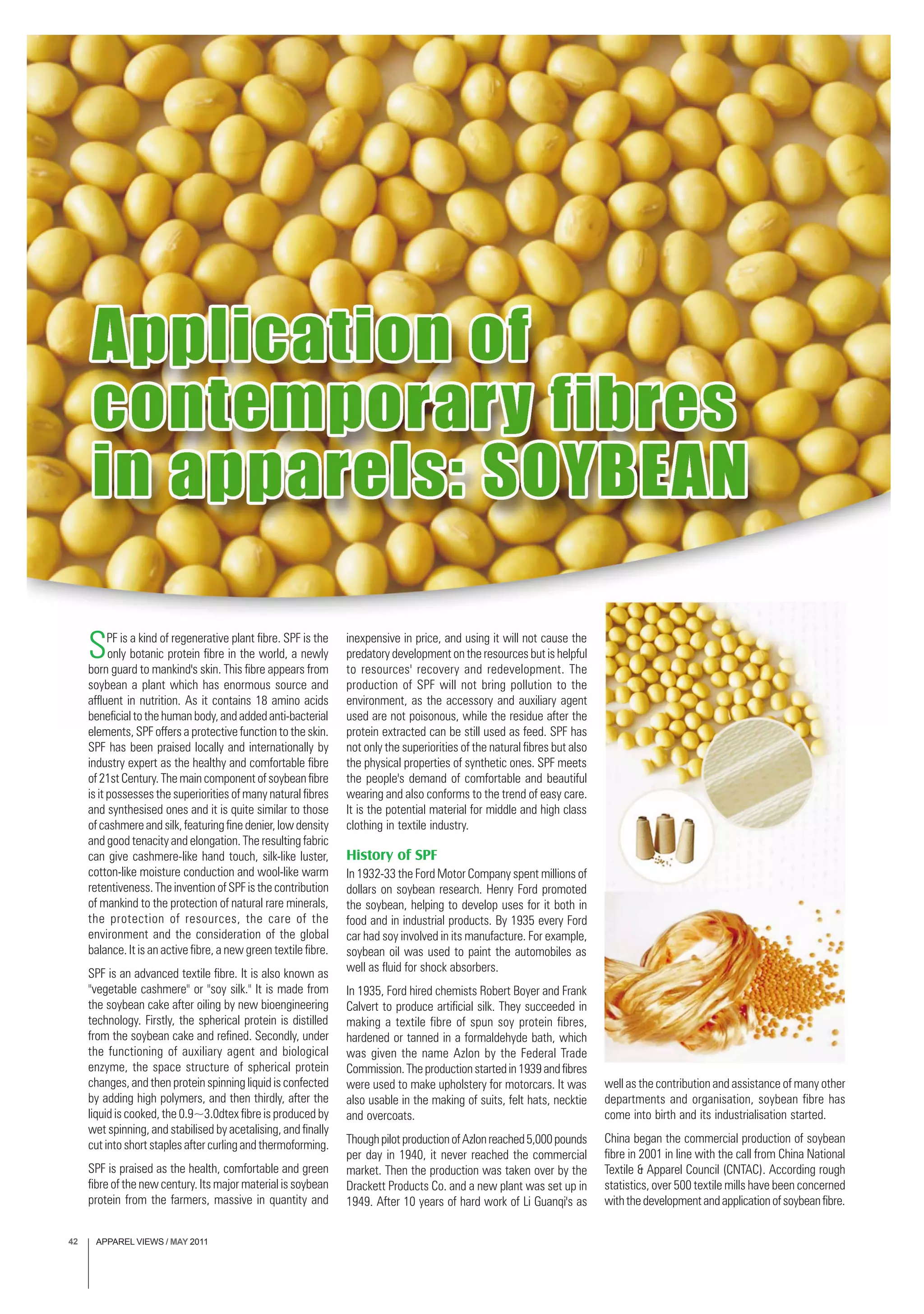 APPAREL VIEWS / MAY 201142
SPF is a kind of regenerative plant fibre. SPF is the
only botanic protein fibre in the world, a newly
born guard to mankind's skin. This fibre appears from
soybean a plant which has enormous source and
affluent in nutrition. As it contains 18 amino acids
beneficial to the human body, and added anti-bacterial
elements, SPF offers a protective function to the skin.
SPF has been praised locally and internationally by
industry expert as the healthy and comfortable fibre
of 21st Century. The main component of soybean fibre
is it possesses the superiorities of many natural fibres
and synthesised ones and it is quite similar to those
of cashmere and silk, featuring fine denier, low density
and good tenacity and elongation. The resulting fabric
can give cashmere-like hand touch, silk-like luster,
cotton-like moisture conduction and wool-like warm
retentiveness. The invention of SPF is the contribution
of mankind to the protection of natural rare minerals,
the protection of resources, the care of the
environment and the consideration of the global
balance. It is an active fibre, a new green textile fibre.
SPF is an advanced textile fibre. It is also known as
"vegetable cashmere" or "soy silk." It is made from
the soybean cake after oiling by new bioengineering
technology. Firstly, the spherical protein is distilled
from the soybean cake and refined. Secondly, under
the functioning of auxiliary agent and biological
enzyme, the space structure of spherical protein
changes, and then protein spinning liquid is confected
by adding high polymers, and then thirdly, after the
liquid is cooked, the 0.9~3.0dtex fibre is produced by
wet spinning, and stabilised by acetalising, and finally
cut into short staples after curling and thermoforming.
SPF is praised as the health, comfortable and green
fibre of the new century. Its major material is soybean
protein from the farmers, massive in quantity and
inexpensive in price, and using it will not cause the
predatory development on the resources but is helpful
to resources' recovery and redevelopment. The
production of SPF will not bring pollution to the
environment, as the accessory and auxiliary agent
used are not poisonous, while the residue after the
protein extracted can be still used as feed. SPF has
not only the superiorities of the natural fibres but also
the physical properties of synthetic ones. SPF meets
the people's demand of comfortable and beautiful
wearing and also conforms to the trend of easy care.
It is the potential material for middle and high class
clothing in textile industry.
History of SPF
In 1932-33 the Ford Motor Company spent millions of
dollars on soybean research. Henry Ford promoted
the soybean, helping to develop uses for it both in
food and in industrial products. By 1935 every Ford
car had soy involved in its manufacture. For example,
soybean oil was used to paint the automobiles as
well as fluid for shock absorbers.
In 1935, Ford hired chemists Robert Boyer and Frank
Calvert to produce artificial silk. They succeeded in
making a textile fibre of spun soy protein fibres,
hardened or tanned in a formaldehyde bath, which
was given the name Azlon by the Federal Trade
Commission.Theproductionstartedin1939andfibres
were used to make upholstery for motorcars. It was
also usable in the making of suits, felt hats, necktie
and overcoats.
ThoughpilotproductionofAzlonreached5,000pounds
per day in 1940, it never reached the commercial
market. Then the production was taken over by the
Drackett Products Co. and a new plant was set up in
1949. After 10 years of hard work of Li Guanqi's as
well as the contribution and assistance of many other
departments and organisation, soybean fibre has
come into birth and its industrialisation started.
China began the commercial production of soybean
fibre in 2001 in line with the call from China National
Textile & Apparel Council (CNTAC). According rough
statistics, over 500 textile mills have been concerned
withthedevelopmentandapplicationofsoybeanfibre.
 