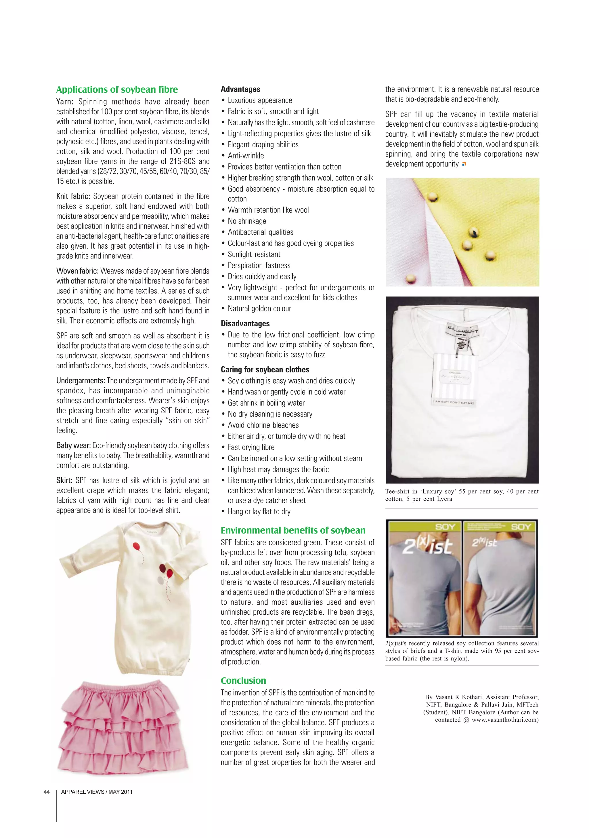 APPAREL VIEWS / MAY 201144
Applications of soybean fibre
Yarn: Spinning methods have already been
established for 100 per cent soybean fibre, its blends
with natural (cotton, linen, wool, cashmere and silk)
and chemical (modified polyester, viscose, tencel,
polynosic etc.) fibres, and used in plants dealing with
cotton, silk and wool. Production of 100 per cent
soybean fibre yarns in the range of 21S-80S and
blendedyarns(28/72,30/70,45/55,60/40,70/30,85/
15 etc.) is possible.
Knit fabric: Soybean protein contained in the fibre
makes a superior, soft hand endowed with both
moisture absorbency and permeability, which makes
best application in knits and innerwear. Finished with
an anti-bacterial agent, health-care functionalities are
also given. It has great potential in its use in high-
grade knits and innerwear.
Woven fabric: Weaves made of soybean fibre blends
with other natural or chemical fibres have so far been
used in shirting and home textiles. A series of such
products, too, has already been developed. Their
special feature is the lustre and soft hand found in
silk. Their economic effects are extremely high.
SPF are soft and smooth as well as absorbent it is
ideal for products that are worn close to the skin such
as underwear, sleepwear, sportswear and children's
and infant's clothes, bed sheets, towels and blankets.
Undergarments: The undergarment made by SPF and
spandex, has incomparable and unimaginable
softness and comfortableness. Wearer’s skin enjoys
the pleasing breath after wearing SPF fabric, easy
stretch and fine caring especially “skin on skin”
feeling.
Baby wear: Eco-friendly soybean baby clothing offers
many benefits to baby. The breathability, warmth and
comfort are outstanding.
Skirt: SPF has lustre of silk which is joyful and an
excellent drape which makes the fabric elegant;
fabrics of yarn with high count has fine and clear
appearance and is ideal for top-level shirt.
Advantages
• Luxurious appearance
• Fabric is soft, smooth and light
• Naturallyhasthelight,smooth,softfeelofcashmere
• Light-reflecting properties gives the lustre of silk
• Elegant draping abilities
• Anti-wrinkle
• Provides better ventilation than cotton
• Higher breaking strength than wool, cotton or silk
• Good absorbency - moisture absorption equal to
cotton
• Warmth retention like wool
• No shrinkage
• Antibacterial qualities
• Colour-fast and has good dyeing properties
• Sunlight resistant
• Perspiration fastness
• Dries quickly and easily
• Very lightweight - perfect for undergarments or
summer wear and excellent for kids clothes
• Natural golden colour
Disadvantages
• Due to the low frictional coefficient, low crimp
number and low crimp stability of soybean fibre,
the soybean fabric is easy to fuzz
Caring for soybean clothes
• Soy clothing is easy wash and dries quickly
• Hand wash or gently cycle in cold water
• Get shrink in boiling water
• No dry cleaning is necessary
• Avoid chlorine bleaches
• Either air dry, or tumble dry with no heat
• Fast drying fibre
• Can be ironed on a low setting without steam
• High heat may damages the fabric
• Like many other fabrics, dark coloured soy materials
can bleed when laundered. Wash these separately,
or use a dye catcher sheet
• Hang or lay flat to dry
Environmental benefits of soybean
SPF fabrics are considered green. These consist of
by-products left over from processing tofu, soybean
oil, and other soy foods. The raw materials’ being a
natural product available in abundance and recyclable
there is no waste of resources. All auxiliary materials
and agents used in the production of SPF are harmless
to nature, and most auxiliaries used and even
unfinished products are recyclable. The bean dregs,
too, after having their protein extracted can be used
as fodder. SPF is a kind of environmentally protecting
product which does not harm to the environment,
atmosphere,waterandhumanbodyduringitsprocess
of production.
Conclusion
The invention of SPF is the contribution of mankind to
the protection of natural rare minerals, the protection
of resources, the care of the environment and the
consideration of the global balance. SPF produces a
positive effect on human skin improving its overall
energetic balance. Some of the healthy organic
components prevent early skin aging. SPF offers a
number of great properties for both the wearer and
the environment. It is a renewable natural resource
that is bio-degradable and eco-friendly.
SPF can fill up the vacancy in textile material
development of our country as a big textile-producing
country. It will inevitably stimulate the new product
development in the field of cotton, wool and spun silk
spinning, and bring the textile corporations new
development opportunity
Tee-shirt in ‘Luxury soy’ 55 per cent soy, 40 per cent
cotton, 5 per cent Lycra
By Vasant R Kothari, Assistant Professor,
NIFT, Bangalore & Pallavi Jain, MFTech
(Student), NIFT Bangalore (Author can be
contacted @ www.vasantkothari.com)
2(x)ist's recently released soy collection features several
styles of briefs and a T-shirt made with 95 per cent soy-
based fabric (the rest is nylon).
 