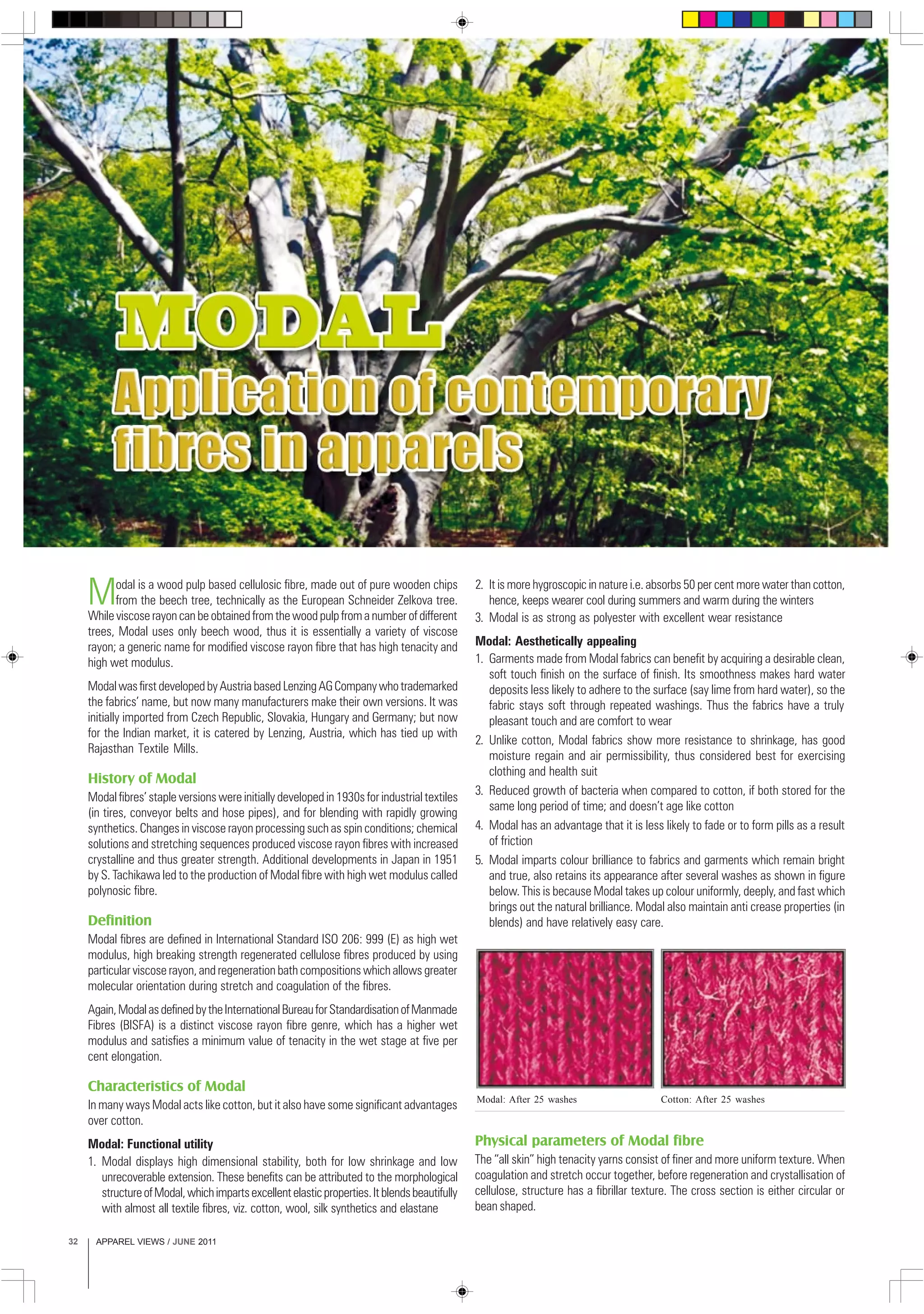 APPAREL VIEWS / JUNE 201132
Modal is a wood pulp based cellulosic fibre, made out of pure wooden chips
from the beech tree, technically as the European Schneider Zelkova tree.
While viscose rayon can be obtained from the wood pulp from a number of different
trees, Modal uses only beech wood, thus it is essentially a variety of viscose
rayon; a generic name for modified viscose rayon fibre that has high tenacity and
high wet modulus.
ModalwasfirstdevelopedbyAustriabasedLenzingAGCompanywhotrademarked
the fabrics’ name, but now many manufacturers make their own versions. It was
initially imported from Czech Republic, Slovakia, Hungary and Germany; but now
for the Indian market, it is catered by Lenzing, Austria, which has tied up with
Rajasthan Textile Mills.
History of Modal
Modal fibres’ staple versions were initially developed in 1930s for industrial textiles
(in tires, conveyor belts and hose pipes), and for blending with rapidly growing
synthetics. Changes in viscose rayon processing such as spin conditions; chemical
solutions and stretching sequences produced viscose rayon fibres with increased
crystalline and thus greater strength. Additional developments in Japan in 1951
by S. Tachikawa led to the production of Modal fibre with high wet modulus called
polynosic fibre.
Definition
Modal fibres are defined in International Standard ISO 206: 999 (E) as high wet
modulus, high breaking strength regenerated cellulose fibres produced by using
particular viscose rayon, and regeneration bath compositions which allows greater
molecular orientation during stretch and coagulation of the fibres.
Again,ModalasdefinedbytheInternationalBureauforStandardisationofManmade
Fibres (BISFA) is a distinct viscose rayon fibre genre, which has a higher wet
modulus and satisfies a minimum value of tenacity in the wet stage at five per
cent elongation.
Characteristics of Modal
In many ways Modal acts like cotton, but it also have some significant advantages
over cotton.
Modal: Functional utility
1. Modal displays high dimensional stability, both for low shrinkage and low
unrecoverable extension. These benefits can be attributed to the morphological
structureofModal,whichimpartsexcellentelasticproperties.Itblendsbeautifully
with almost all textile fibres, viz. cotton, wool, silk synthetics and elastane
2. It is more hygroscopic in nature i.e. absorbs 50 per cent more water than cotton,
hence, keeps wearer cool during summers and warm during the winters
3. Modal is as strong as polyester with excellent wear resistance
Modal: Aesthetically appealing
1. Garments made from Modal fabrics can benefit by acquiring a desirable clean,
soft touch finish on the surface of finish. Its smoothness makes hard water
deposits less likely to adhere to the surface (say lime from hard water), so the
fabric stays soft through repeated washings. Thus the fabrics have a truly
pleasant touch and are comfort to wear
2. Unlike cotton, Modal fabrics show more resistance to shrinkage, has good
moisture regain and air permissibility, thus considered best for exercising
clothing and health suit
3. Reduced growth of bacteria when compared to cotton, if both stored for the
same long period of time; and doesn’t age like cotton
4. Modal has an advantage that it is less likely to fade or to form pills as a result
of friction
5. Modal imparts colour brilliance to fabrics and garments which remain bright
and true, also retains its appearance after several washes as shown in figure
below. This is because Modal takes up colour uniformly, deeply, and fast which
brings out the natural brilliance. Modal also maintain anti crease properties (in
blends) and have relatively easy care.
Physical parameters of Modal fibre
The “all skin” high tenacity yarns consist of finer and more uniform texture. When
coagulation and stretch occur together, before regeneration and crystallisation of
cellulose, structure has a fibrillar texture. The cross section is either circular or
bean shaped.
Modal: After 25 washes Cotton: After 25 washes
 