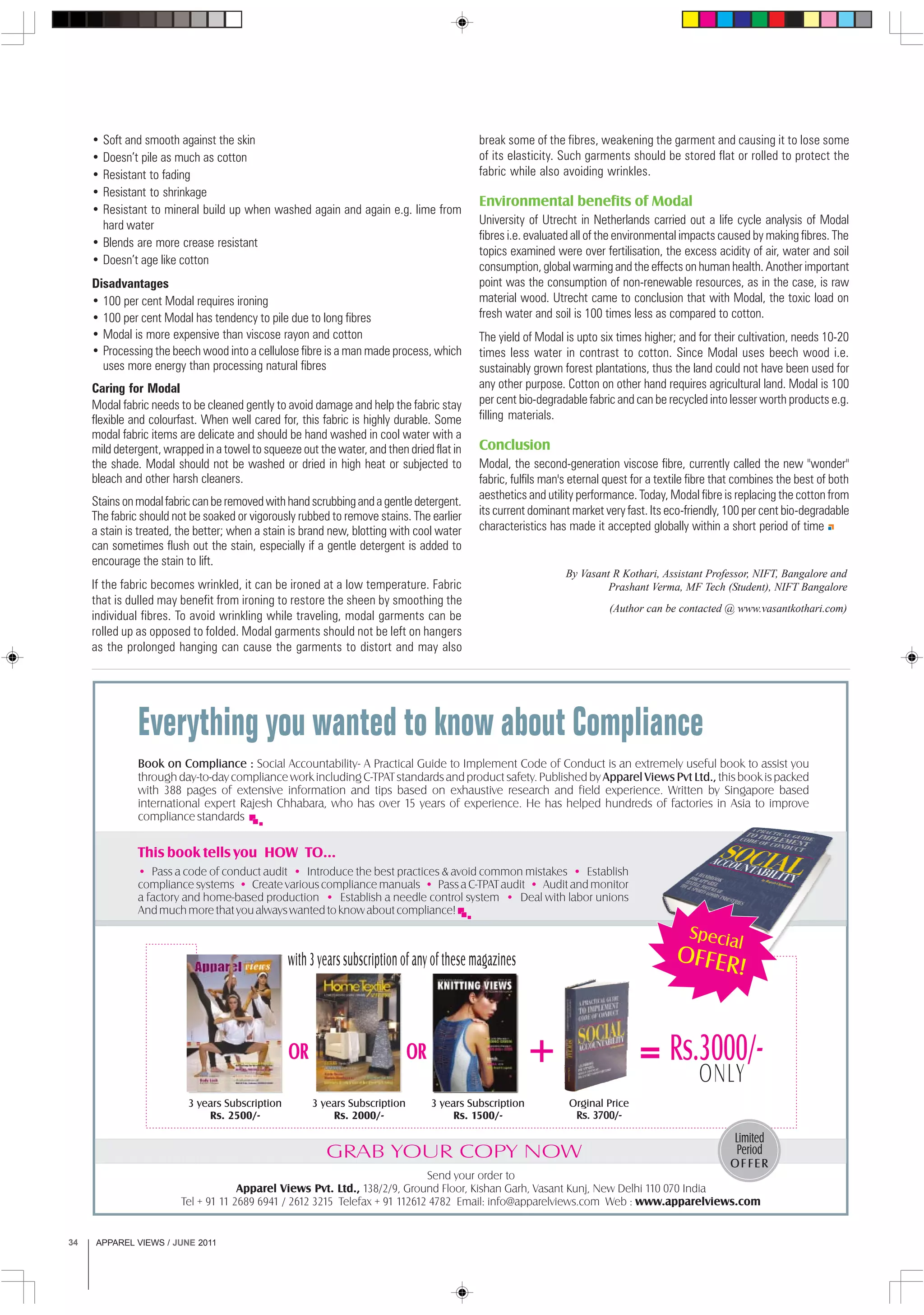 APPAREL VIEWS / JUNE 201134
• Soft and smooth against the skin
• Doesn’t pile as much as cotton
• Resistant to fading
• Resistant to shrinkage
• Resistant to mineral build up when washed again and again e.g. lime from
hard water
• Blends are more crease resistant
• Doesn’t age like cotton
Disadvantages
• 100 per cent Modal requires ironing
• 100 per cent Modal has tendency to pile due to long fibres
• Modal is more expensive than viscose rayon and cotton
• Processing the beech wood into a cellulose fibre is a man made process, which
uses more energy than processing natural fibres
Caring for Modal
Modal fabric needs to be cleaned gently to avoid damage and help the fabric stay
flexible and colourfast. When well cared for, this fabric is highly durable. Some
modal fabric items are delicate and should be hand washed in cool water with a
mild detergent, wrapped in a towel to squeeze out the water, and then dried flat in
the shade. Modal should not be washed or dried in high heat or subjected to
bleach and other harsh cleaners.
Stainsonmodalfabriccanberemovedwithhandscrubbingandagentledetergent.
The fabric should not be soaked or vigorously rubbed to remove stains. The earlier
a stain is treated, the better; when a stain is brand new, blotting with cool water
can sometimes flush out the stain, especially if a gentle detergent is added to
encourage the stain to lift.
If the fabric becomes wrinkled, it can be ironed at a low temperature. Fabric
that is dulled may benefit from ironing to restore the sheen by smoothing the
individual fibres. To avoid wrinkling while traveling, modal garments can be
rolled up as opposed to folded. Modal garments should not be left on hangers
as the prolonged hanging can cause the garments to distort and may also
break some of the fibres, weakening the garment and causing it to lose some
of its elasticity. Such garments should be stored flat or rolled to protect the
fabric while also avoiding wrinkles.
Environmental benefits of Modal
University of Utrecht in Netherlands carried out a life cycle analysis of Modal
fibres i.e. evaluated all of the environmental impacts caused by making fibres. The
topics examined were over fertilisation, the excess acidity of air, water and soil
consumption, global warming and the effects on human health. Another important
point was the consumption of non-renewable resources, as in the case, is raw
material wood. Utrecht came to conclusion that with Modal, the toxic load on
fresh water and soil is 100 times less as compared to cotton.
The yield of Modal is upto six times higher; and for their cultivation, needs 10-20
times less water in contrast to cotton. Since Modal uses beech wood i.e.
sustainably grown forest plantations, thus the land could not have been used for
any other purpose. Cotton on other hand requires agricultural land. Modal is 100
per cent bio-degradable fabric and can be recycled into lesser worth products e.g.
filling materials.
Conclusion
Modal, the second-generation viscose fibre, currently called the new "wonder"
fabric, fulfils man's eternal quest for a textile fibre that combines the best of both
aesthetics and utility performance. Today, Modal fibre is replacing the cotton from
its current dominant market very fast. Its eco-friendly, 100 per cent bio-degradable
characteristics has made it accepted globally within a short period of time
By Vasant R Kothari, Assistant Professor, NIFT, Bangalore and
Prashant Verma, MF Tech (Student), NIFT Bangalore
(Author can be contacted @ www.vasantkothari.com)
 