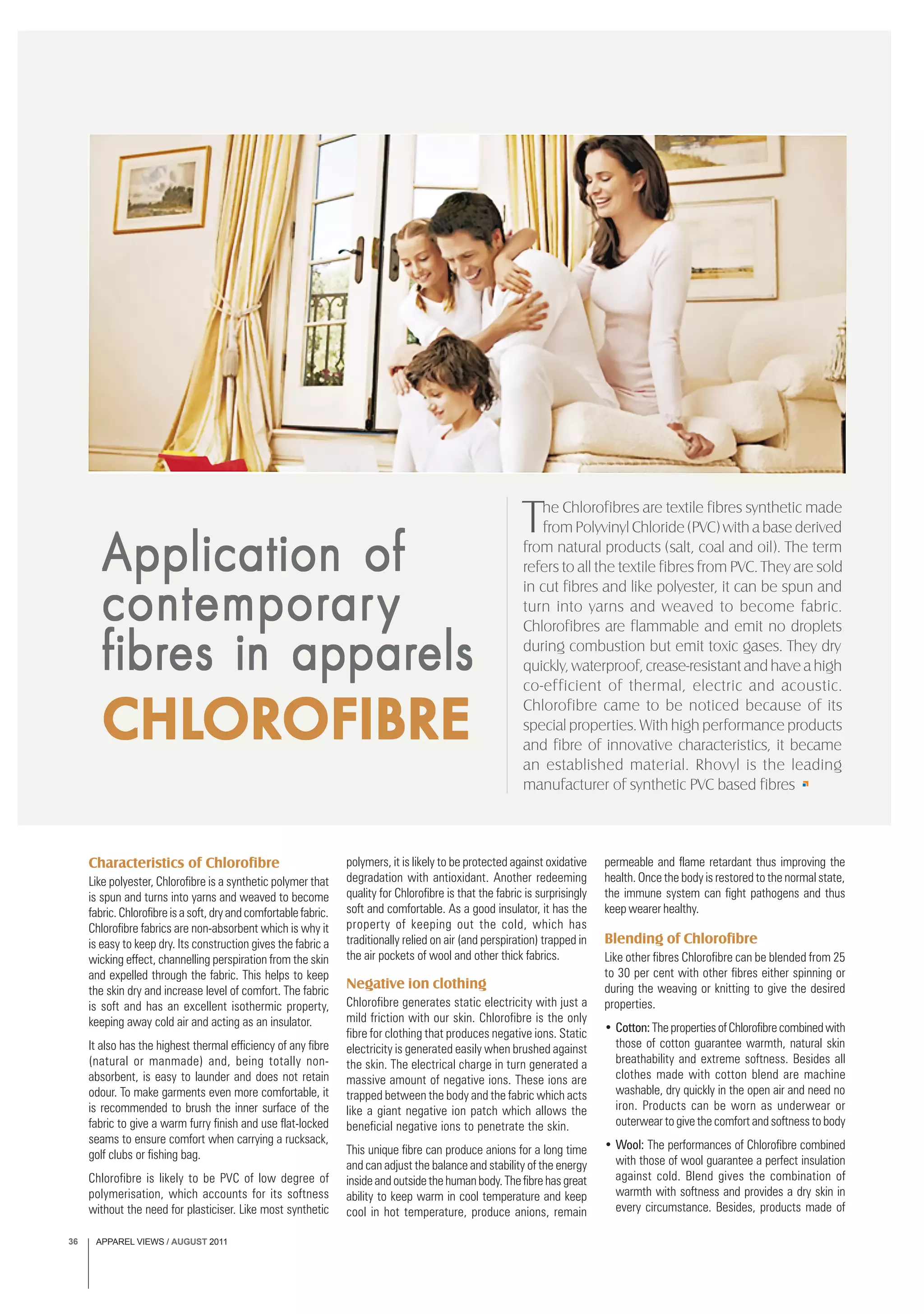 APPAREL VIEWS / AUGUST 201136
Characteristics of Chlorofibre
Like polyester, Chlorofibre is a synthetic polymer that
is spun and turns into yarns and weaved to become
fabric. Chlorofibre is a soft, dry and comfortable fabric.
Chlorofibre fabrics are non-absorbent which is why it
is easy to keep dry. Its construction gives the fabric a
wicking effect, channelling perspiration from the skin
and expelled through the fabric. This helps to keep
the skin dry and increase level of comfort. The fabric
is soft and has an excellent isothermic property,
keeping away cold air and acting as an insulator.
It also has the highest thermal efficiency of any fibre
(natural or manmade) and, being totally non-
absorbent, is easy to launder and does not retain
odour. To make garments even more comfortable, it
is recommended to brush the inner surface of the
fabric to give a warm furry finish and use flat-locked
seams to ensure comfort when carrying a rucksack,
golf clubs or fishing bag.
Chlorofibre is likely to be PVC of low degree of
polymerisation, which accounts for its softness
without the need for plasticiser. Like most synthetic
Application ofApplication ofApplication ofApplication ofApplication of
contemcontemcontemcontemcontemporporporporporarararararyyyyy
fffffibribribribribres in appares in appares in appares in appares in apparelselselselsels
CHLCHLCHLCHLCHLOROROROROROFIBREOFIBREOFIBREOFIBREOFIBRE
The Chlorofibres are textile fibres synthetic made
from Polyvinyl Chloride (PVC) with a base derived
from natural products (salt, coal and oil). The term
refers to all the textile fibres from PVC. They are sold
in cut fibres and like polyester, it can be spun and
turn into yarns and weaved to become fabric.
Chlorofibres are flammable and emit no droplets
during combustion but emit toxic gases. They dry
quickly, waterproof, crease-resistant and have a high
co-efficient of thermal, electric and acoustic.
Chlorofibre came to be noticed because of its
special properties. With high performance products
and fibre of innovative characteristics, it became
an established material. Rhovyl is the leading
manufacturer of synthetic PVC based fibres
polymers, it is likely to be protected against oxidative
degradation with antioxidant. Another redeeming
quality for Chlorofibre is that the fabric is surprisingly
soft and comfortable. As a good insulator, it has the
property of keeping out the cold, which has
traditionally relied on air (and perspiration) trapped in
the air pockets of wool and other thick fabrics.
Negative ion clothing
Chlorofibre generates static electricity with just a
mild friction with our skin. Chlorofibre is the only
fibre for clothing that produces negative ions. Static
electricity is generated easily when brushed against
the skin. The electrical charge in turn generated a
massive amount of negative ions. These ions are
trapped between the body and the fabric which acts
like a giant negative ion patch which allows the
beneficial negative ions to penetrate the skin.
This unique fibre can produce anions for a long time
and can adjust the balance and stability of the energy
insideandoutsidethehumanbody.Thefibrehasgreat
ability to keep warm in cool temperature and keep
cool in hot temperature, produce anions, remain
permeable and flame retardant thus improving the
health. Once the body is restored to the normal state,
the immune system can fight pathogens and thus
keep wearer healthy.
Blending of Chlorofibre
Like other fibres Chlorofibre can be blended from 25
to 30 per cent with other fibres either spinning or
during the weaving or knitting to give the desired
properties.
• Cotton: ThepropertiesofChlorofibrecombinedwith
those of cotton guarantee warmth, natural skin
breathability and extreme softness. Besides all
clothes made with cotton blend are machine
washable, dry quickly in the open air and need no
iron. Products can be worn as underwear or
outerwear to give the comfort and softness to body
• Wool: The performances of Chlorofibre combined
with those of wool guarantee a perfect insulation
against cold. Blend gives the combination of
warmth with softness and provides a dry skin in
every circumstance. Besides, products made of
 