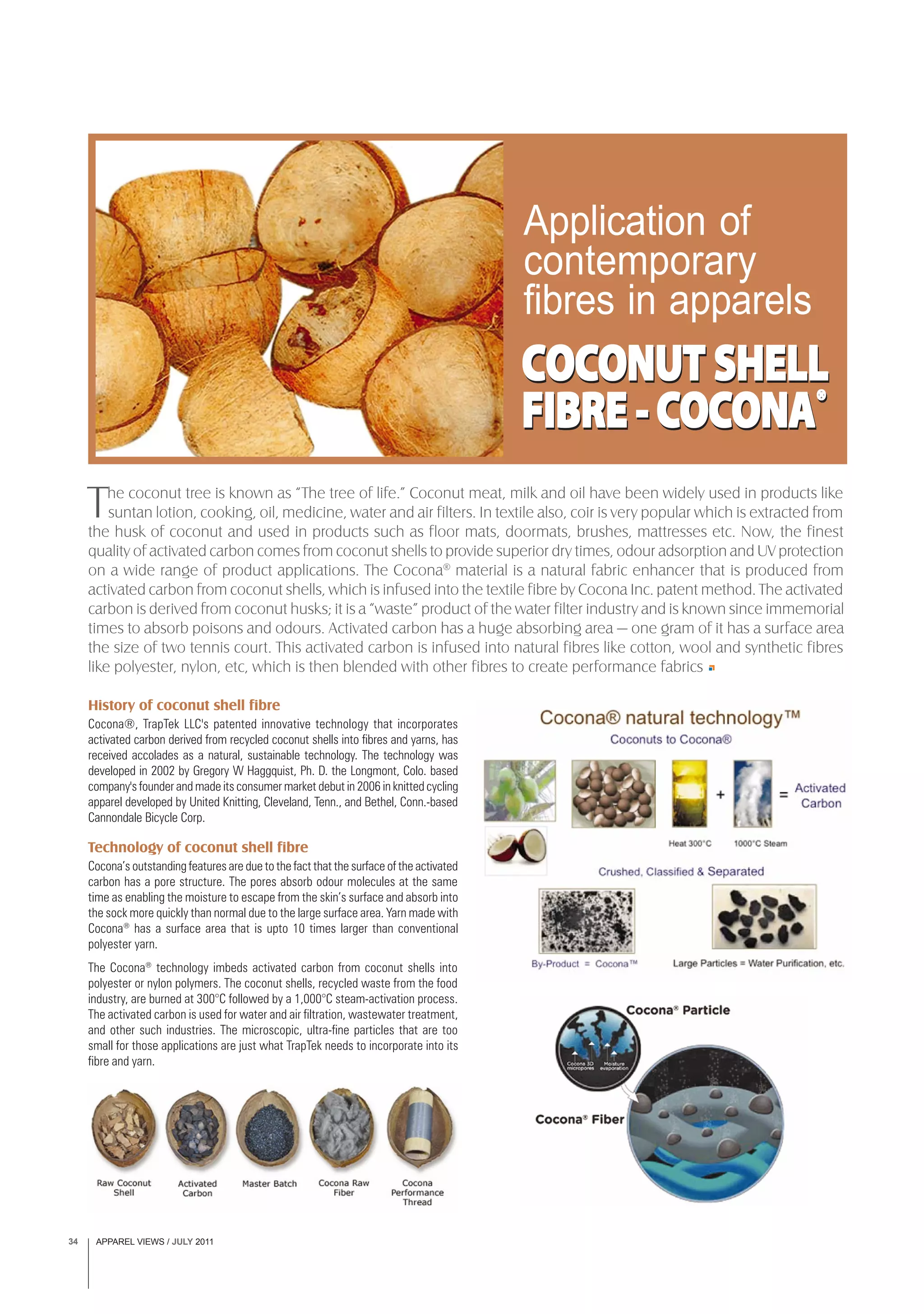 APPAREL VIEWS / JULY 201134
Application of
contemporary
fibres in apparels
History of coconut shell fibre
Cocona®, TrapTek LLC's patented innovative technology that incorporates
activated carbon derived from recycled coconut shells into fibres and yarns, has
received accolades as a natural, sustainable technology. The technology was
developed in 2002 by Gregory W Haggquist, Ph. D. the Longmont, Colo. based
company's founder and made its consumer market debut in 2006 in knitted cycling
apparel developed by United Knitting, Cleveland, Tenn., and Bethel, Conn.-based
Cannondale Bicycle Corp.
Technology of coconut shell fibre
Cocona’s outstanding features are due to the fact that the surface of the activated
carbon has a pore structure. The pores absorb odour molecules at the same
time as enabling the moisture to escape from the skin’s surface and absorb into
the sock more quickly than normal due to the large surface area. Yarn made with
Cocona®
has a surface area that is upto 10 times larger than conventional
polyester yarn.
The Cocona®
technology imbeds activated carbon from coconut shells into
polyester or nylon polymers. The coconut shells, recycled waste from the food
industry, are burned at 300°C followed by a 1,000°C steam-activation process.
The activated carbon is used for water and air filtration, wastewater treatment,
and other such industries. The microscopic, ultra-fine particles that are too
small for those applications are just what TrapTek needs to incorporate into its
fibre and yarn.
The coconut tree is known as “The tree of life.” Coconut meat, milk and oil have been widely used in products like
suntan lotion, cooking, oil, medicine, water and air filters. In textile also, coir is very popular which is extracted from
the husk of coconut and used in products such as floor mats, doormats, brushes, mattresses etc. Now, the finest
quality of activated carbon comes from coconut shells to provide superior dry times, odour adsorption and UV protection
on a wide range of product applications. The Cocona®
material is a natural fabric enhancer that is produced from
activated carbon from coconut shells, which is infused into the textile fibre by Cocona Inc. patent method. The activated
carbon is derived from coconut husks; it is a “waste” product of the water filter industry and is known since immemorial
times to absorb poisons and odours. Activated carbon has a huge absorbing area — one gram of it has a surface area
the size of two tennis court. This activated carbon is infused into natural fibres like cotton, wool and synthetic fibres
like polyester, nylon, etc, which is then blended with other fibres to create performance fabrics
COCCOCCOCCOCCOCONUTONUTONUTONUTONUT SHELLSHELLSHELLSHELLSHELL
FIBREFIBREFIBREFIBREFIBRE -C-C-C-C-COCOCOCOCOCONAONAONAONAONA®®®®®
COCCOCCOCCOCCOCONUTONUTONUTONUTONUT SHELLSHELLSHELLSHELLSHELL
FIBREFIBREFIBREFIBREFIBRE -C-C-C-C-COCOCOCOCOCONAONAONAONAONA®®®®®
 