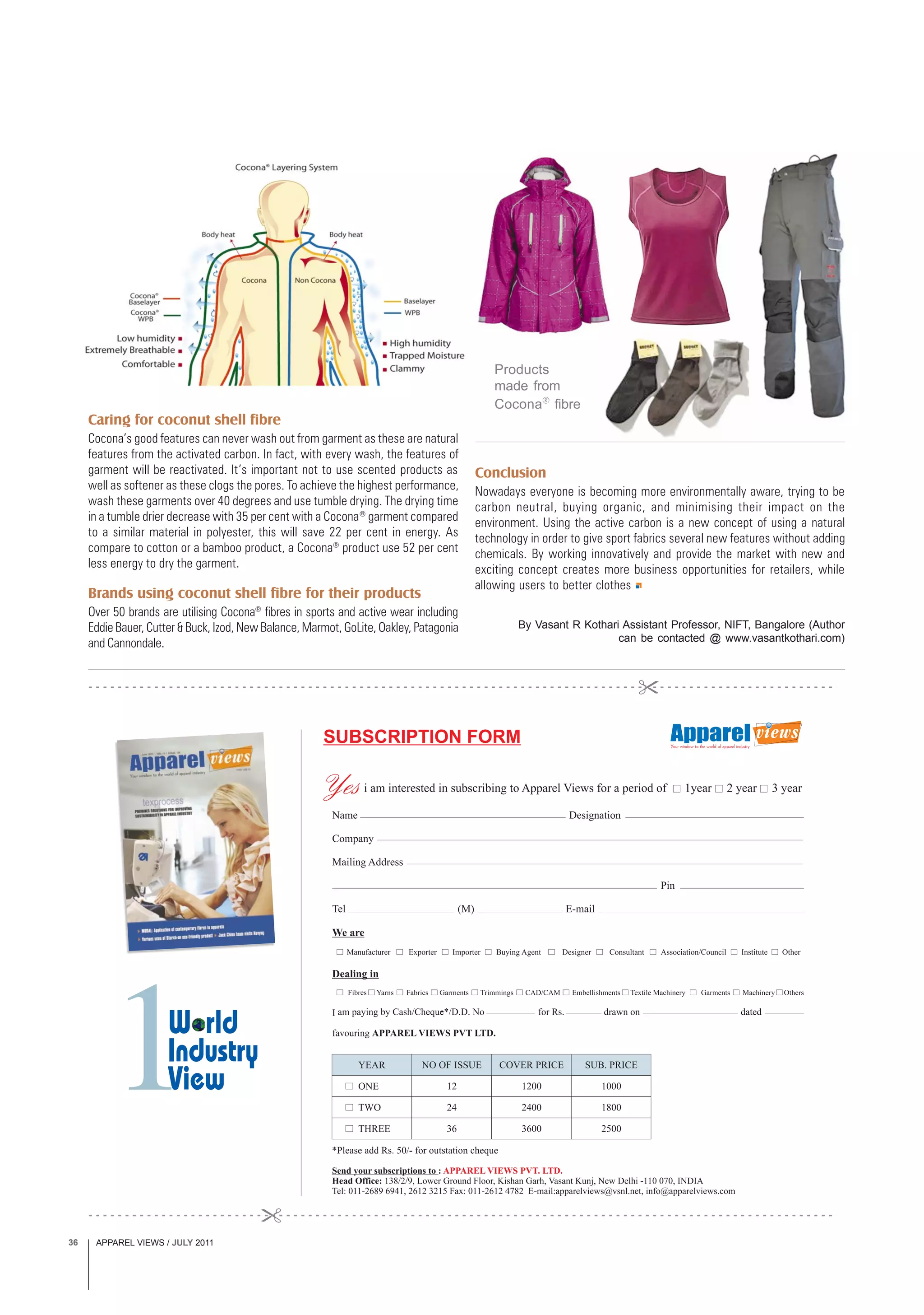 APPAREL VIEWS / JULY 201136
Conclusion
Nowadays everyone is becoming more environmentally aware, trying to be
carbon neutral, buying organic, and minimising their impact on the
environment. Using the active carbon is a new concept of using a natural
technology in order to give sport fabrics several new features without adding
chemicals. By working innovatively and provide the market with new and
exciting concept creates more business opportunities for retailers, while
allowing users to better clothes
Caring for coconut shell fibre
Cocona’s good features can never wash out from garment as these are natural
features from the activated carbon. In fact, with every wash, the features of
garment will be reactivated. It’s important not to use scented products as
well as softener as these clogs the pores. To achieve the highest performance,
wash these garments over 40 degrees and use tumble drying. The drying time
in a tumble drier decrease with 35 per cent with a Cocona®
garment compared
to a similar material in polyester, this will save 22 per cent in energy. As
compare to cotton or a bamboo product, a Cocona®
product use 52 per cent
less energy to dry the garment.
Brands using coconut shell fibre for their products
Over 50 brands are utilising Cocona®
fibres in sports and active wear including
Eddie Bauer, Cutter & Buck, Izod, New Balance, Marmot, GoLite, Oakley, Patagonia
and Cannondale.
By Vasant R Kothari Assistant Professor, NIFT, Bangalore (Author
can be contacted @ www.vasantkothari.com)
Products
made from
Cocona®
fibre
 