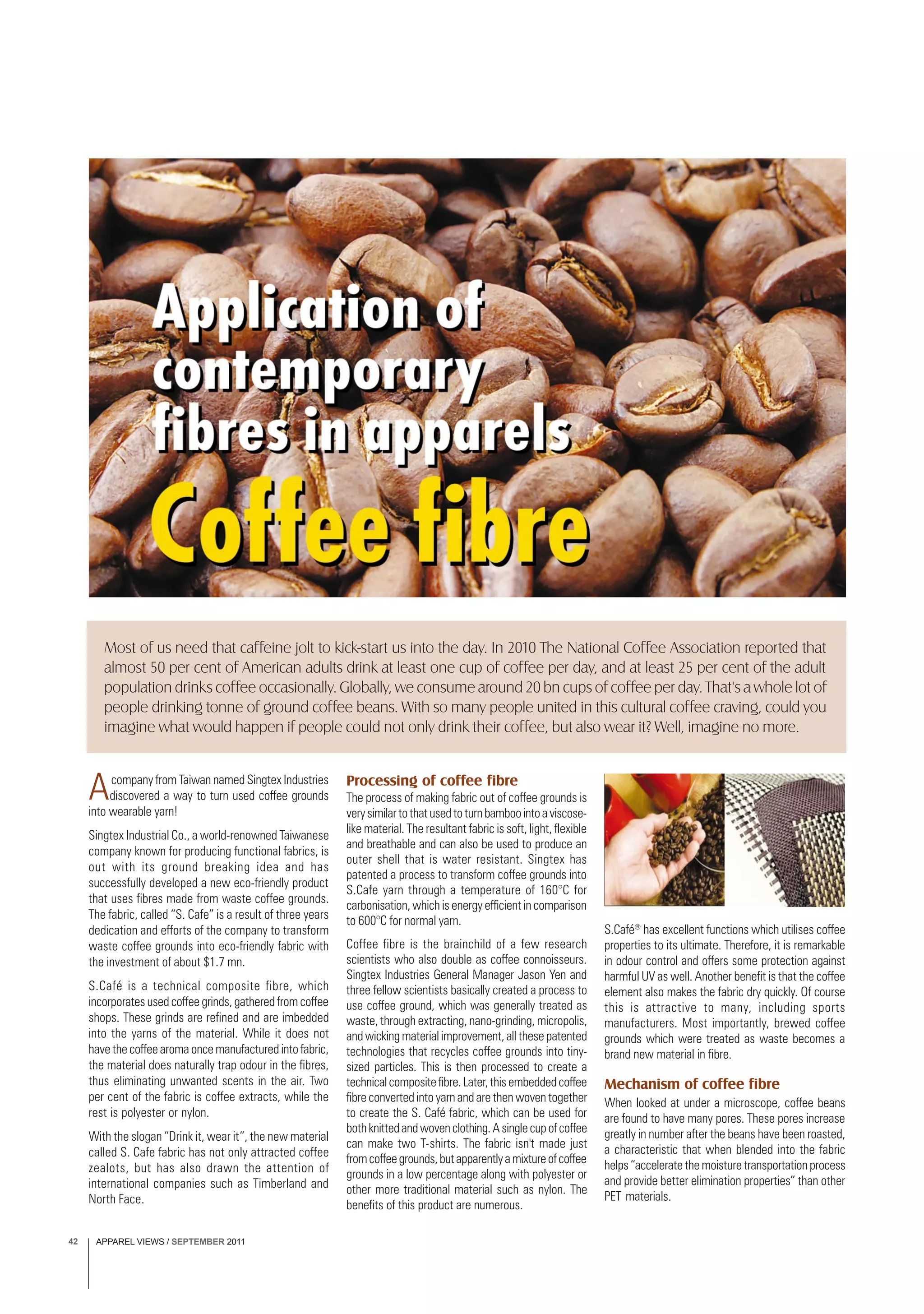 APPAREL VIEWS / SEPTEMBER 201142
Acompany from Taiwan named Singtex Industries
discovered a way to turn used coffee grounds
into wearable yarn!
Singtex Industrial Co., a world-renowned Taiwanese
company known for producing functional fabrics, is
out with its ground breaking idea and has
successfully developed a new eco-friendly product
that uses fibres made from waste coffee grounds.
The fabric, called “S. Cafe” is a result of three years
dedication and efforts of the company to transform
waste coffee grounds into eco-friendly fabric with
the investment of about $1.7 mn.
S.Café is a technical composite fibre, which
incorporates used coffee grinds, gathered from coffee
shops. These grinds are refined and are imbedded
into the yarns of the material. While it does not
have the coffee aroma once manufactured into fabric,
the material does naturally trap odour in the fibres,
thus eliminating unwanted scents in the air. Two
per cent of the fabric is coffee extracts, while the
rest is polyester or nylon.
With the slogan “Drink it, wear it”, the new material
called S. Cafe fabric has not only attracted coffee
zealots, but has also drawn the attention of
international companies such as Timberland and
North Face.
Processing of coffee fibre
The process of making fabric out of coffee grounds is
verysimilartothatusedtoturnbamboointoaviscose-
like material. The resultant fabric is soft, light, flexible
and breathable and can also be used to produce an
outer shell that is water resistant. Singtex has
patented a process to transform coffee grounds into
S.Cafe yarn through a temperature of 160°C for
carbonisation, which is energy efficient in comparison
to 600°C for normal yarn.
Coffee fibre is the brainchild of a few research
scientists who also double as coffee connoisseurs.
Singtex Industries General Manager Jason Yen and
three fellow scientists basically created a process to
use coffee ground, which was generally treated as
waste, through extracting, nano-grinding, micropolis,
and wicking material improvement, all these patented
technologies that recycles coffee grounds into tiny-
sized particles. This is then processed to create a
technicalcompositefibre.Later,thisembeddedcoffee
fibre converted into yarn and are then woven together
to create the S. Café fabric, which can be used for
bothknittedandwovenclothing.Asinglecupofcoffee
can make two T-shirts. The fabric isn't made just
fromcoffeegrounds,butapparentlyamixtureofcoffee
grounds in a low percentage along with polyester or
other more traditional material such as nylon. The
benefits of this product are numerous.
S.Café®
has excellent functions which utilises coffee
properties to its ultimate. Therefore, it is remarkable
in odour control and offers some protection against
harmful UV as well. Another benefit is that the coffee
element also makes the fabric dry quickly. Of course
this is attractive to many, including sports
manufacturers. Most importantly, brewed coffee
grounds which were treated as waste becomes a
brand new material in fibre.
Mechanism of coffee fibre
When looked at under a microscope, coffee beans
are found to have many pores. These pores increase
greatly in number after the beans have been roasted,
a characteristic that when blended into the fabric
helps “accelerate the moisture transportation process
and provide better elimination properties” than other
PET materials.
Most of us need that caffeine jolt to kick-start us into the day. In 2010 The National Coffee Association reported that
almost 50 per cent of American adults drink at least one cup of coffee per day, and at least 25 per cent of the adult
population drinks coffee occasionally. Globally, we consume around 20 bn cups of coffee per day. That's a whole lot of
people drinking tonne of ground coffee beans. With so many people united in this cultural coffee craving, could you
imagine what would happen if people could not only drink their coffee, but also wear it? Well, imagine no more.
 