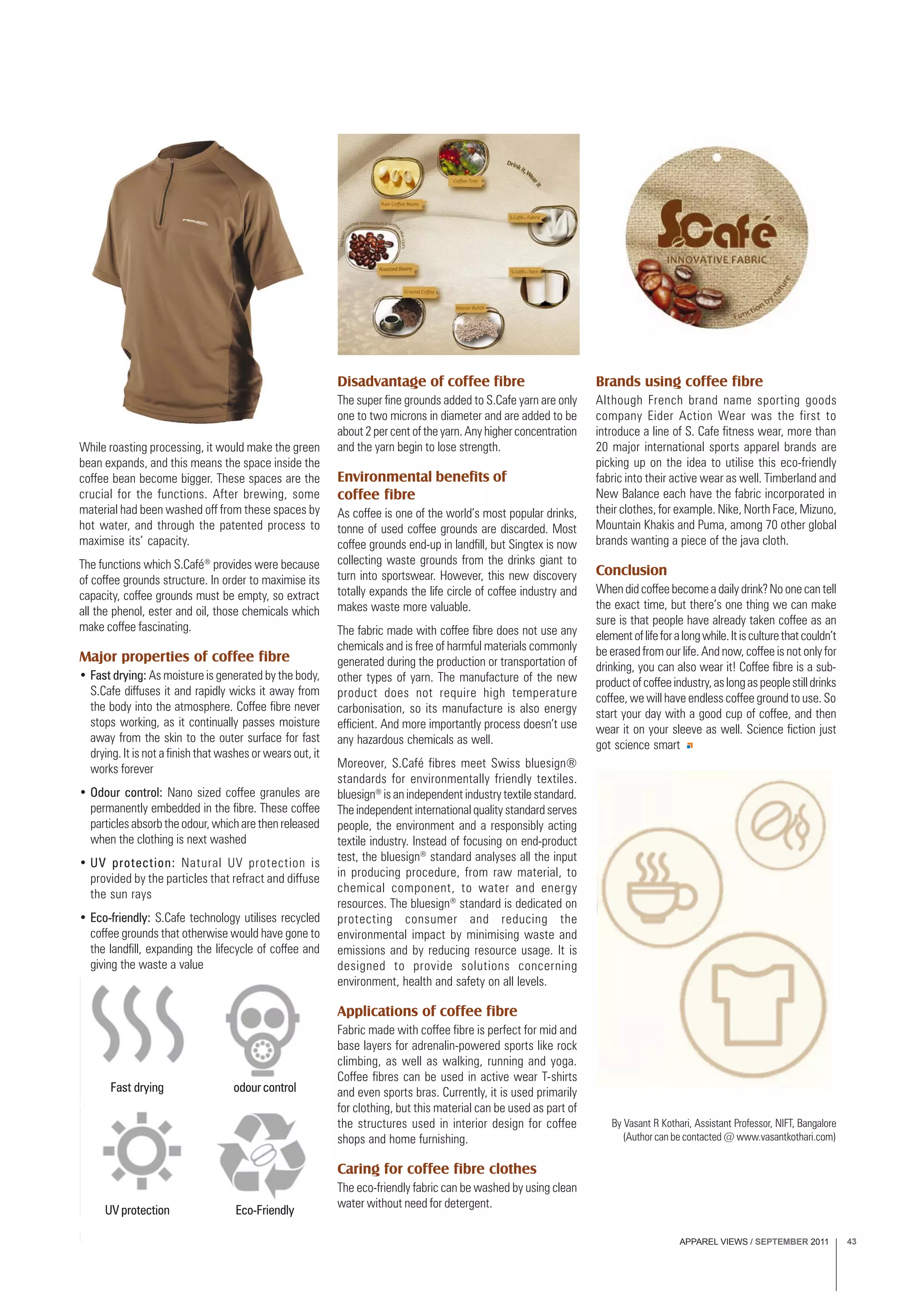 APPAREL VIEWS / SEPTEMBER 2011 43
Fast drying odour control
UV protection Eco-Friendly
While roasting processing, it would make the green
bean expands, and this means the space inside the
coffee bean become bigger. These spaces are the
crucial for the functions. After brewing, some
material had been washed off from these spaces by
hot water, and through the patented process to
maximise its’ capacity.
The functions which S.Café®
provides were because
of coffee grounds structure. In order to maximise its
capacity, coffee grounds must be empty, so extract
all the phenol, ester and oil, those chemicals which
make coffee fascinating.
Major properties of coffee fibre
• Fast drying: As moisture is generated by the body,
S.Cafe diffuses it and rapidly wicks it away from
the body into the atmosphere. Coffee fibre never
stops working, as it continually passes moisture
away from the skin to the outer surface for fast
drying. It is not a finish that washes or wears out, it
works forever
• Odour control: Nano sized coffee granules are
permanently embedded in the fibre. These coffee
particles absorb the odour, which are then released
when the clothing is next washed
• UV protection: Natural UV protection is
provided by the particles that refract and diffuse
the sun rays
• Eco-friendly: S.Cafe technology utilises recycled
coffee grounds that otherwise would have gone to
the landfill, expanding the lifecycle of coffee and
giving the waste a value
Disadvantage of coffee fibre
The super fine grounds added to S.Cafe yarn are only
one to two microns in diameter and are added to be
about 2 per cent of the yarn. Any higher concentration
and the yarn begin to lose strength.
Environmental benefits of
coffee fibre
As coffee is one of the world’s most popular drinks,
tonne of used coffee grounds are discarded. Most
coffee grounds end-up in landfill, but Singtex is now
collecting waste grounds from the drinks giant to
turn into sportswear. However, this new discovery
totally expands the life circle of coffee industry and
makes waste more valuable.
The fabric made with coffee fibre does not use any
chemicals and is free of harmful materials commonly
generated during the production or transportation of
other types of yarn. The manufacture of the new
product does not require high temperature
carbonisation, so its manufacture is also energy
efficient. And more importantly process doesn’t use
any hazardous chemicals as well.
Moreover, S.Café fibres meet Swiss bluesign®
standards for environmentally friendly textiles.
bluesign®
is an independent industry textile standard.
The independent international quality standard serves
people, the environment and a responsibly acting
textile industry. Instead of focusing on end-product
test, the bluesign®
standard analyses all the input
in producing procedure, from raw material, to
chemical component, to water and energy
resources. The bluesign®
standard is dedicated on
protecting consumer and reducing the
environmental impact by minimising waste and
emissions and by reducing resource usage. It is
designed to provide solutions concerning
environment, health and safety on all levels.
Applications of coffee fibre
Fabric made with coffee fibre is perfect for mid and
base layers for adrenalin-powered sports like rock
climbing, as well as walking, running and yoga.
Coffee fibres can be used in active wear T-shirts
and even sports bras. Currently, it is used primarily
for clothing, but this material can be used as part of
the structures used in interior design for coffee
shops and home furnishing.
Caring for coffee fibre clothes
The eco-friendly fabric can be washed by using clean
water without need for detergent.
Brands using coffee fibre
Although French brand name sporting goods
company Eider Action Wear was the first to
introduce a line of S. Cafe fitness wear, more than
20 major international sports apparel brands are
picking up on the idea to utilise this eco-friendly
fabric into their active wear as well. Timberland and
New Balance each have the fabric incorporated in
their clothes, for example. Nike, North Face, Mizuno,
Mountain Khakis and Puma, among 70 other global
brands wanting a piece of the java cloth.
Conclusion
When did coffee become a daily drink? No one can tell
the exact time, but there’s one thing we can make
sure is that people have already taken coffee as an
elementoflifeforalongwhile.Itisculturethatcouldn’t
be erased from our life. And now, coffee is not only for
drinking, you can also wear it! Coffee fibre is a sub-
productofcoffeeindustry,aslongaspeoplestilldrinks
coffee, we will have endless coffee ground to use. So
start your day with a good cup of coffee, and then
wear it on your sleeve as well. Science fiction just
got science smart
By Vasant R Kothari, Assistant Professor, NIFT, Bangalore
(Author can be contacted @ www.vasantkothari.com)
 