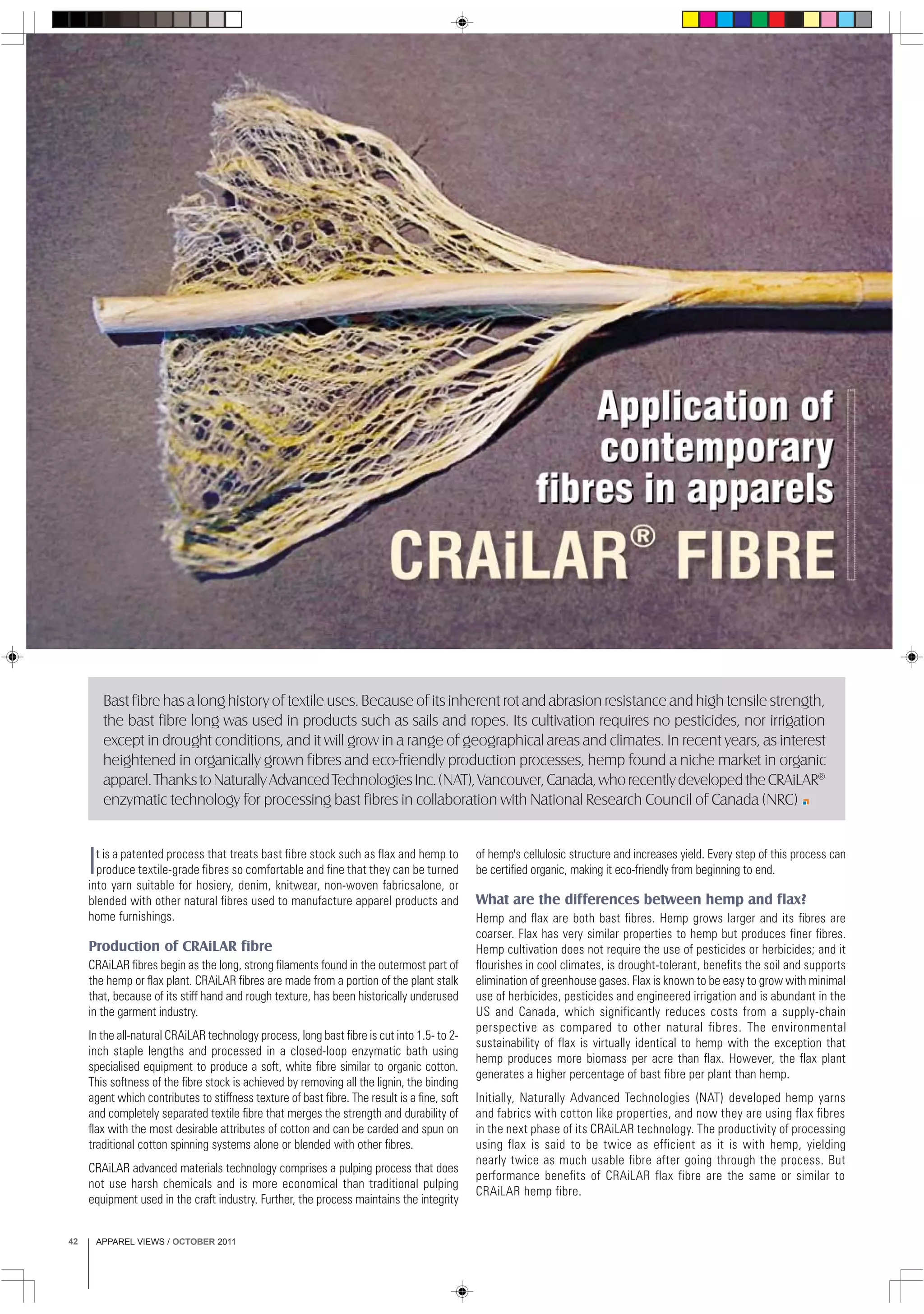 APPAREL VIEWS / OCTOBER 201142
Bast fibre has a long history of textile uses. Because of its inherent rot and abrasion resistance and high tensile strength,
the bast fibre long was used in products such as sails and ropes. Its cultivation requires no pesticides, nor irrigation
except in drought conditions, and it will grow in a range of geographical areas and climates. In recent years, as interest
heightened in organically grown fibres and eco-friendly production processes, hemp found a niche market in organic
apparel.ThankstoNaturallyAdvancedTechnologiesInc.(NAT),Vancouver,Canada,whorecentlydevelopedtheCRAiLAR®
enzymatic technology for processing bast fibres in collaboration with National Research Council of Canada (NRC)
It is a patented process that treats bast fibre stock such as flax and hemp to
produce textile-grade fibres so comfortable and fine that they can be turned
into yarn suitable for hosiery, denim, knitwear, non-woven fabricsalone, or
blended with other natural fibres used to manufacture apparel products and
home furnishings.
Production of CRAiLAR fibre
CRAiLAR fibres begin as the long, strong filaments found in the outermost part of
the hemp or flax plant. CRAiLAR fibres are made from a portion of the plant stalk
that, because of its stiff hand and rough texture, has been historically underused
in the garment industry.
In the all-natural CRAiLAR technology process, long bast fibre is cut into 1.5- to 2-
inch staple lengths and processed in a closed-loop enzymatic bath using
specialised equipment to produce a soft, white fibre similar to organic cotton.
This softness of the fibre stock is achieved by removing all the lignin, the binding
agent which contributes to stiffness texture of bast fibre. The result is a fine, soft
and completely separated textile fibre that merges the strength and durability of
flax with the most desirable attributes of cotton and can be carded and spun on
traditional cotton spinning systems alone or blended with other fibres.
CRAiLAR advanced materials technology comprises a pulping process that does
not use harsh chemicals and is more economical than traditional pulping
equipment used in the craft industry. Further, the process maintains the integrity
of hemp's cellulosic structure and increases yield. Every step of this process can
be certified organic, making it eco-friendly from beginning to end.
What are the differences between hemp and flax?
Hemp and flax are both bast fibres. Hemp grows larger and its fibres are
coarser. Flax has very similar properties to hemp but produces finer fibres.
Hemp cultivation does not require the use of pesticides or herbicides; and it
flourishes in cool climates, is drought-tolerant, benefits the soil and supports
elimination of greenhouse gases. Flax is known to be easy to grow with minimal
use of herbicides, pesticides and engineered irrigation and is abundant in the
US and Canada, which significantly reduces costs from a supply-chain
perspective as compared to other natural fibres. The environmental
sustainability of flax is virtually identical to hemp with the exception that
hemp produces more biomass per acre than flax. However, the flax plant
generates a higher percentage of bast fibre per plant than hemp.
Initially, Naturally Advanced Technologies (NAT) developed hemp yarns
and fabrics with cotton like properties, and now they are using flax fibres
in the next phase of its CRAiLAR technology. The productivity of processing
using flax is said to be twice as efficient as it is with hemp, yielding
nearly twice as much usable fibre after going through the process. But
performance benefits of CRAiLAR flax fibre are the same or similar to
CRAiLAR hemp fibre.
 