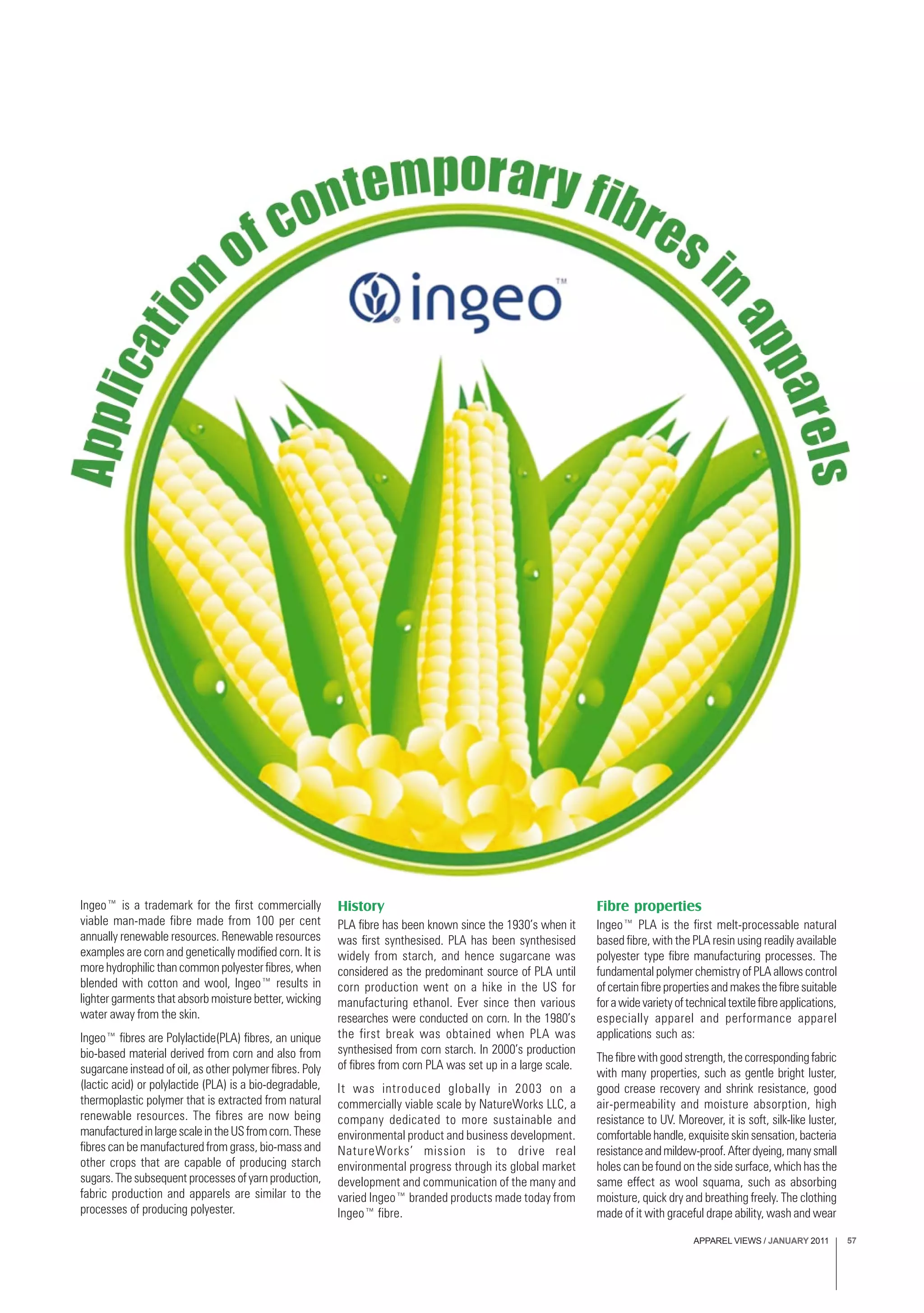 APPAREL VIEWS / JANUARY 2011 57
Ingeo™ is a trademark for the first commercially
viable man-made fibre made from 100 per cent
annually renewable resources. Renewable resources
examples are corn and genetically modified corn. It is
more hydrophilic than common polyester fibres, when
blended with cotton and wool, Ingeo™ results in
lighter garments that absorb moisture better, wicking
water away from the skin.
Ingeo™ fibres are Polylactide(PLA) fibres, an unique
bio-based material derived from corn and also from
sugarcane instead of oil, as other polymer fibres. Poly
(lactic acid) or polylactide (PLA) is a bio-degradable,
thermoplastic polymer that is extracted from natural
renewable resources. The fibres are now being
manufacturedinlargescaleintheUSfromcorn.These
fibres can be manufactured from grass, bio-mass and
other crops that are capable of producing starch
sugars. The subsequent processes of yarn production,
fabric production and apparels are similar to the
processes of producing polyester.
History
PLA fibre has been known since the 1930’s when it
was first synthesised. PLA has been synthesised
widely from starch, and hence sugarcane was
considered as the predominant source of PLA until
corn production went on a hike in the US for
manufacturing ethanol. Ever since then various
researches were conducted on corn. In the 1980’s
the first break was obtained when PLA was
synthesised from corn starch. In 2000’s production
of fibres from corn PLA was set up in a large scale.
It was introduced globally in 2003 on a
commercially viable scale by NatureWorks LLC, a
company dedicated to more sustainable and
environmental product and business development.
NatureWorks’ mission is to drive real
environmental progress through its global market
development and communication of the many and
varied Ingeo™ branded products made today from
Ingeo™ fibre.
Fibre properties
Ingeo™ PLA is the first melt-processable natural
based fibre, with the PLA resin using readily available
polyester type fibre manufacturing processes. The
fundamental polymer chemistry of PLA allows control
of certain fibre properties and makes the fibre suitable
forawidevarietyoftechnicaltextilefibreapplications,
especially apparel and performance apparel
applications such as:
The fibre with good strength, the corresponding fabric
with many properties, such as gentle bright luster,
good crease recovery and shrink resistance, good
air-permeability and moisture absorption, high
resistance to UV. Moreover, it is soft, silk-like luster,
comfortable handle, exquisite skin sensation, bacteria
resistanceandmildew-proof.Afterdyeing,manysmall
holes can be found on the side surface, which has the
same effect as wool squama, such as absorbing
moisture, quick dry and breathing freely. The clothing
made of it with graceful drape ability, wash and wear
 