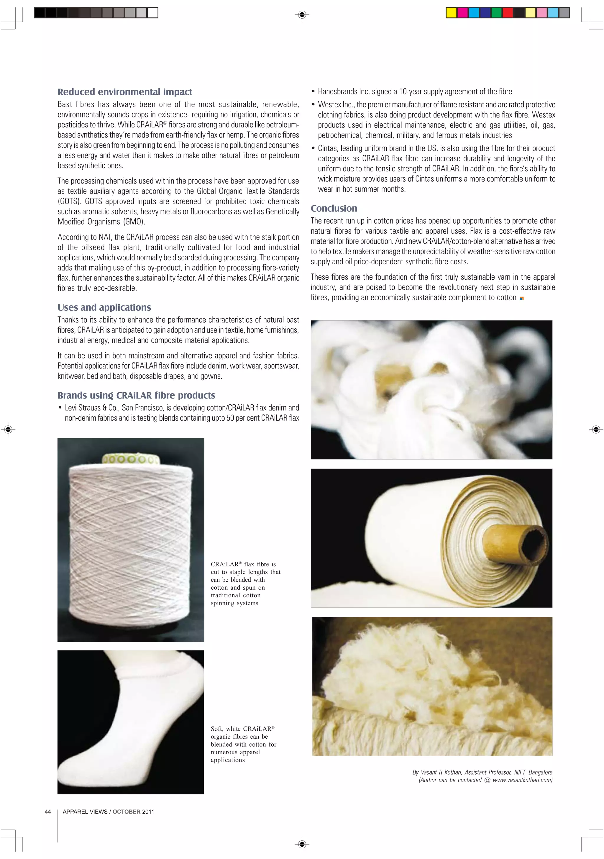 APPAREL VIEWS / OCTOBER 201144
Soft, white CRAiLAR®
organic fibres can be
blended with cotton for
numerous apparel
applications
Reduced environmental impact
Bast fibres has always been one of the most sustainable, renewable,
environmentally sounds crops in existence- requiring no irrigation, chemicals or
pesticides to thrive. While CRAiLAR®
fibres are strong and durable like petroleum-
based synthetics they’re made from earth-friendly flax or hemp. The organic fibres
story is also green from beginning to end. The process is no polluting and consumes
a less energy and water than it makes to make other natural fibres or petroleum
based synthetic ones.
The processing chemicals used within the process have been approved for use
as textile auxiliary agents according to the Global Organic Textile Standards
(GOTS). GOTS approved inputs are screened for prohibited toxic chemicals
such as aromatic solvents, heavy metals or fluorocarbons as well as Genetically
Modified Organisms (GMO).
According to NAT, the CRAiLAR process can also be used with the stalk portion
of the oilseed flax plant, traditionally cultivated for food and industrial
applications, which would normally be discarded during processing. The company
adds that making use of this by-product, in addition to processing fibre-variety
flax, further enhances the sustainability factor. All of this makes CRAiLAR organic
fibres truly eco-desirable.
Uses and applications
Thanks to its ability to enhance the performance characteristics of natural bast
fibres, CRAiLAR is anticipated to gain adoption and use in textile, home furnishings,
industrial energy, medical and composite material applications.
It can be used in both mainstream and alternative apparel and fashion fabrics.
Potential applications for CRAiLARflax fibre include denim, work wear, sportswear,
knitwear, bed and bath, disposable drapes, and gowns.
Brands using CRAiLAR fibre products
• Levi Strauss & Co., San Francisco, is developing cotton/CRAiLAR flax denim and
non-denim fabrics and is testing blends containing upto 50 per cent CRAiLAR flax
CRAiLAR®
flax fibre is
cut to staple lengths that
can be blended with
cotton and spun on
traditional cotton
spinning systems.
• Hanesbrands Inc. signed a 10-year supply agreement of the fibre
• Westex Inc., the premier manufacturer of flame resistant and arc rated protective
clothing fabrics, is also doing product development with the flax fibre. Westex
products used in electrical maintenance, electric and gas utilities, oil, gas,
petrochemical, chemical, military, and ferrous metals industries
• Cintas, leading uniform brand in the US, is also using the fibre for their product
categories as CRAiLAR flax fibre can increase durability and longevity of the
uniform due to the tensile strength of CRAiLAR. In addition, the fibre’s ability to
wick moisture provides users of Cintas uniforms a more comfortable uniform to
wear in hot summer months.
Conclusion
The recent run up in cotton prices has opened up opportunities to promote other
natural fibres for various textile and apparel uses. Flax is a cost-effective raw
material for fibre production. And new CRAiLAR/cotton-blend alternative has arrived
to help textile makers manage the unpredictability of weather-sensitive raw cotton
supply and oil price-dependent synthetic fibre costs.
These fibres are the foundation of the first truly sustainable yarn in the apparel
industry, and are poised to become the revolutionary next step in sustainable
fibres, providing an economically sustainable complement to cotton
By Vasant R Kothari, Assistant Professor, NIFT, Bangalore
(Author can be contacted @ www.vasantkothari.com)
 