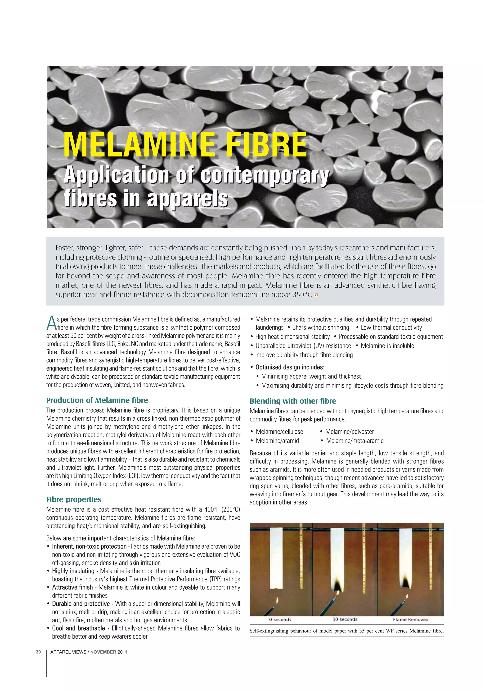 APPAREL VIEWS / NOVEMBER 201130
As per federal trade commission Melamine fibre is defined as, a manufactured
fibre in which the fibre-forming substance is a synthetic polymer composed
of at least 50 per cent by weight of a cross-linked Melamine polymer and it is mainly
producedbyBasofilfibresLLC,Enka,NCandmarketedunderthetradename,Basofil
fibre. Basofil is an advanced technology Melamine fibre designed to enhance
commodity fibres and synergistic high-temperature fibres to deliver cost-effective,
engineered heat insulating and flame-resistant solutions and that the fibre, which is
white and dyeable, can be processed on standard textile manufacturing equipment
for the production of woven, knitted, and nonwoven fabrics.
Production of Melamine fibre
The production process Melamine fibre is proprietary. It is based on a unique
Melamine chemistry that results in a cross-linked, non-thermoplastic polymer of
Melamine units joined by methylene and dimethylene ether linkages. In the
polymerization reaction, methylol derivatives of Melamine react with each other
to form a three-dimensional structure. This network structure of Melamine fibre
produces unique fibres with excellent inherent characteristics for fire protection,
heat stability and low flammability – that is also durable and resistant to chemicals
and ultraviolet light. Further, Melamine’s most outstanding physical properties
are its high Limiting Oxygen Index (LOI), low thermal conductivity and the fact that
it does not shrink, melt or drip when exposed to a flame.
Fibre properties
Melamine fibre is a cost effective heat resistant fibre with a 400°F (200°C)
continuous operating temperature. Melamine fibres are flame resistant, have
outstanding heat/dimensional stability, and are self-extinguishing.
Below are some important characteristics of Melamine fibre:
• Inherent, non-toxic protection - Fabrics made with Melamine are proven to be
non-toxic and non-irritating through vigorous and extensive evaluation of VOC
off-gassing, smoke density and skin irritation
• Highly insulating - Melamine is the most thermally insulating fibre available,
boasting the industry’s highest Thermal Protective Performance (TPP) ratings
• Attractive finish - Melamine is white in colour and dyeable to support many
different fabric finishes
• Durable and protective - With a superior dimensional stability, Melamine will
not shrink, melt or drip, making it an excellent choice for protection in electric
arc, flash fire, molten metals and hot gas environments
• Cool and breathable - Elliptically-shaped Melamine fibres allow fabrics to
breathe better and keep wearers cooler
• Melamine retains its protective qualities and durability through repeated
launderings • Chars without shrinking • Low thermal conductivity
• High heat dimensional stability • Processable on standard textile equipment
• Unparalleled ultraviolet (UV) resistance • Melamine is insoluble
• Improve durability through fibre blending
• Optimised design includes:
• Minimising apparel weight and thickness
• Maximising durability and minimising lifecycle costs through fibre blending
Blending with other fibre
Melamine fibres can be blended with both synergistic high temperature fibres and
commodity fibres for peak performance.
• Melamine/cellulose • Melamine/polyester
• Melamine/aramid • Melamine/meta-aramid
Because of its variable denier and staple length, low tensile strength, and
difficulty in processing, Melamine is generally blended with stronger fibres
such as aramids. It is more often used in needled products or yarns made from
wrapped spinning techniques, though recent advances have led to satisfactory
ring spun yarns, blended with other fibres, such as para-aramids, suitable for
weaving into firemen’s turnout gear. This development may lead the way to its
adoption in other areas.
Faster, stronger, lighter, safer... these demands are constantly being pushed upon by today's researchers and manufacturers,
including protective clothing - routine or specialised. High performance and high temperature resistant fibres aid enormously
in allowing products to meet these challenges. The markets and products, which are facilitated by the use of these fibres, go
far beyond the scope and awareness of most people. Melamine fibre has recently entered the high temperature fibre
market, one of the newest fibres, and has made a rapid impact. Melamine fibre is an advanced synthetic fibre having
superior heat and flame resistance with decomposition temperature above 350°C
Self-extinguishing behaviour of model paper with 35 per cent WF series Melamine fibre.
 